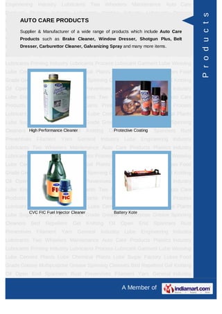 Engineering    Industry    Lubricants       Two       Wheelers    Maintenance     Auto Care
Products Plastics Industry Lubricants Printing Industry Lubricants Process




                                                                                                P r o d u c t s
      AUTO CARE PRODUCTS
Lubricant Garment Lube Weaving Lube Cement Plants Lube Chemical Plants
Lube Sugar Factory Lubes of a wide range of products which include Auto Spinning
     Supplier & Manufacturer Food Grade Grease Multipurpose Grease Care
Cleaners Bird such as Brake Cleaner, Window Dresser, End Spanners Rust
      Products Repellent Gel Knitting Oil Open Shotgun Plus, Belt
Preventives Filament Yarn General Industry and many more items. Industry
      Dresser, Carburettor Cleaner, Galvanizing Spray Lube Engineering

Lubricants Two Wheelers Maintenance Auto Care Products Plastics Industry
Lubricants Printing Industry Lubricants Process Lubricant Garment Lube Weaving
Lube Cement Plants Lube Chemical Plants Lube Sugar Factory Lubes Food
Grade Grease Multipurpose Grease Spinning Cleaners Bird Repellent Gel Knitting
Oil Open End Spanners Rust Preventives Filament Yarn General Industry
Lube Engineering Industry Lubricants Two Wheelers Maintenance Auto Care
Products Plastics Industry Lubricants Printing Industry Lubricants Process
Lubricant Garment Lube Weaving Lube Cement Plants Lube Chemical Plants
Lube Sugar Factory Lubes Food Grade Grease Multipurpose Grease Spinning
Cleaners High Performance Cleaner
          Bird Repellent Gel               Knitting    Oil Open Coating
                                                         Protective End       Spanners   Rust
Preventives   Filament     Yarn    General        Industry    Lube      Engineering Industry
Lubricants Two Wheelers Maintenance Auto Care Products Plastics Industry
Lubricants Printing Industry Lubricants Process Lubricant Garment Lube Weaving
Lube Cement Plants Lube Chemical Plants Lube Sugar Factory Lubes Food
Grade Grease Multipurpose Grease Spinning Cleaners Bird Repellent Gel Knitting
Oil Open End Spanners Rust Preventives Filament Yarn General Industry
Lube Engineering Industry Lubricants Two Wheelers Maintenance Auto Care
Products Plastics Industry Lubricants Printing Industry Lubricants Process
Lubricant Garment Lube Weaving Lube Cement Plants Lube Chemical Plants
           CVC FIC Fuel Injector Cleaner                 Battery Kote
Lube Sugar Factory Lubes Food Grade Grease Multipurpose Grease Spinning
Cleaners   Bird    Repellent      Gel      Knitting    Oil   Open       End   Spanners   Rust
Preventives   Filament     Yarn    General        Industry    Lube      Engineering Industry
Lubricants Two Wheelers Maintenance Auto Care Products Plastics Industry
Lubricants Printing Industry Lubricants Process Lubricant Garment Lube Weaving
Lube Cement Plants Lube Chemical Plants Lube Sugar Factory Lubes Food
Grade Grease Multipurpose Grease Spinning Cleaners Bird Repellent Gel Knitting
Oil Open End Spanners Rust Preventives Filament Yarn General Industry

                                                             A Member of
 