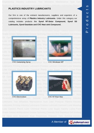 Engineering    Industry    Lubricants     Two      Wheelers   Maintenance    Auto Care
Products Plastics Industry Lubricants Printing Industry Lubricants Process




                                                                                           P r o d u c t s
Lubricant Garment INDUSTRY LUBRICANTS Plants Lube Chemical Plants
      PLASTICS Lube Weaving Lube Cement
Lube Sugar Factory Lubes Food Grade Grease Multipurpose Grease Spinning
Cleaners firm is Repellent eminentKnitting Oil Open End exporters of aRust
      Our
          Bird one of the Gel      manufacturers, suppliers and
                                                                Spanners
      comprehensive array of Plastics Industry Lubricants. Under this category our
Preventives   Filament     Yarn      General    Industry    Lube   Engineering Industry
      catalog includes    products    like Synol NT-Seize     Compound,    Synol SS
Lubricants Two Wheelers Maintenance Auto Care Products Plastics Industry
      Lubricants, Synol Gearlube and CVC Heat sink Compound.
Lubricants Printing Industry Lubricants Process Lubricant Garment Lube Weaving
Lube Cement Plants Lube Chemical Plants Lube Sugar Factory Lubes Food
Grade Grease Multipurpose Grease Spinning Cleaners Bird Repellent Gel Knitting
Oil Open End Spanners Rust Preventives Filament Yarn General Industry
Lube Engineering Industry Lubricants Two Wheelers Maintenance Auto Care
Products Plastics Industry Lubricants Printing Industry Lubricants Process
Lubricant Garment Lube Weaving Lube Cement Plants Lube Chemical Plants
Lube Sugar Factory Lubes Food Grade Grease Multipurpose Grease Spinning
Cleaners   Bird   Repellent       Gel   Knitting    Oil    Open    End   Spanners   Rust
Preventives   Filament     Yarn      General    Industry    Lube   Engineering Industry
Lubricants CVC Galvanizing Spray
            Two Wheelers Maintenance Auto CVC Silcolease MP Plastics Industry
                                           Care Products
Lubricants Printing Industry Lubricants Process Lubricant Garment Lube Weaving
Lube Cement Plants Lube Chemical Plants Lube Sugar Factory Lubes Food
Grade Grease Multipurpose Grease Spinning Cleaners Bird Repellent Gel Knitting
Oil Open End Spanners Rust Preventives Filament Yarn General Industry
Lube Engineering Industry Lubricants Two Wheelers Maintenance Auto Care
Products Plastics Industry Lubricants Printing Industry Lubricants Process
Lubricant Garment Lube Weaving Lube Cement Plants Lube Chemical Plants
Lube Sugar Factory Lubes Food Grade Grease Multipurpose Grease Spinning
Cleaners   Bird   Repellent       Gel   Knitting    Oil    Open    End   Spanners   Rust
           CVC Electroclean                           CVC NT-Rust Wax
Preventives   Filament     Yarn      General    Industry    Lube   Engineering Industry
Lubricants Two Wheelers Maintenance Auto Care Products Plastics Industry
Lubricants Printing Industry Lubricants Process Lubricant Garment Lube Weaving
Lube Cement Plants Lube Chemical Plants Lube Sugar Factory Lubes Food
Grade Grease Multipurpose Grease Spinning Cleaners Bird Repellent Gel Knitting
Oil Open End Spanners Rust Preventives Filament Yarn General Industry

                                                           A Member of
 