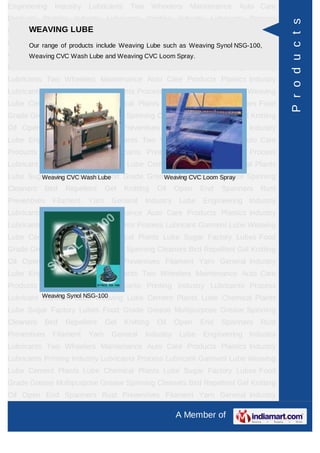 Engineering   Industry   Lubricants    Two       Wheelers   Maintenance   Auto Care
Products Plastics Industry Lubricants Printing Industry Lubricants Process




                                                                                        P r o d u c t s
Lubricant GarmentLUBE Weaving Lube Cement Plants Lube Chemical Plants
      WEAVING Lube
Lube Sugar Factory Lubes FoodWeaving Lube such as Weaving Synol NSG-100,
     Our range of products include Grade Grease Multipurpose Grease Spinning
Cleaners Bird Repellent Gel Weaving CVCOil Open End
      Weaving CVC Wash Lube and Knitting Loom Spray.                  Spanners   Rust
Preventives   Filament   Yarn    General     Industry    Lube   Engineering Industry
Lubricants Two Wheelers Maintenance Auto Care Products Plastics Industry
Lubricants Printing Industry Lubricants Process Lubricant Garment Lube Weaving
Lube Cement Plants Lube Chemical Plants Lube Sugar Factory Lubes Food
Grade Grease Multipurpose Grease Spinning Cleaners Bird Repellent Gel Knitting
Oil Open End Spanners Rust Preventives Filament Yarn General Industry
Lube Engineering Industry Lubricants Two Wheelers Maintenance Auto Care
Products Plastics Industry Lubricants Printing Industry Lubricants Process
Lubricant Garment Lube Weaving Lube Cement Plants Lube Chemical Plants
Lube Sugar Factory LubesLube
        Weaving CVC Wash Food Grade Grease Multipurpose Spray
                                        Weaving CVC Loom Grease Spinning
Cleaners   Bird   Repellent     Gel   Knitting    Oil   Open    End   Spanners   Rust
Preventives   Filament   Yarn    General     Industry    Lube   Engineering Industry
Lubricants Two Wheelers Maintenance Auto Care Products Plastics Industry
Lubricants Printing Industry Lubricants Process Lubricant Garment Lube Weaving
Lube Cement Plants Lube Chemical Plants Lube Sugar Factory Lubes Food
Grade Grease Multipurpose Grease Spinning Cleaners Bird Repellent Gel Knitting
Oil Open End Spanners Rust Preventives Filament Yarn General Industry
Lube Engineering Industry Lubricants Two Wheelers Maintenance Auto Care
Products Plastics Industry Lubricants Printing Industry Lubricants Process
          Weaving Synol NSG-100
Lubricant Garment Lube Weaving Lube Cement Plants Lube Chemical Plants
Lube Sugar Factory Lubes Food Grade Grease Multipurpose Grease Spinning
Cleaners   Bird   Repellent     Gel   Knitting    Oil   Open    End   Spanners   Rust
Preventives   Filament   Yarn    General     Industry    Lube   Engineering Industry
Lubricants Two Wheelers Maintenance Auto Care Products Plastics Industry
Lubricants Printing Industry Lubricants Process Lubricant Garment Lube Weaving
Lube Cement Plants Lube Chemical Plants Lube Sugar Factory Lubes Food
Grade Grease Multipurpose Grease Spinning Cleaners Bird Repellent Gel Knitting
Oil Open End Spanners Rust Preventives Filament Yarn General Industry

                                                        A Member of
 
