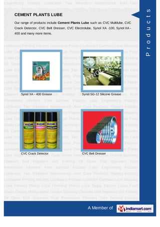 Engineering    Industry   Lubricants    Two       Wheelers   Maintenance    Auto Care
Products Plastics Industry Lubricants Printing Industry Lubricants Process




                                                                                          P r o d u c t s
      CEMENT PLANTS LUBE
Lubricant Garment Lube Weaving Lube Cement Plants Lube Chemical Plants
Lube Sugar Factory Lubes Food Grade Grease Multipurpose Grease Spinning
     Our range of products include Cement Plants Lube such as CVC Multilube, CVC
Cleaners Bird Repellent Gel Knitting Electrolube, Synol XA -100, Synol XA -
      Crack Detector, CVC Belt Dresser, CVC Oil Open End Spanners Rust
Preventives Filament items.
      400 and many more Yarn      General     Industry    Lube    Engineering Industry
Lubricants Two Wheelers Maintenance Auto Care Products Plastics Industry
Lubricants Printing Industry Lubricants Process Lubricant Garment Lube Weaving
Lube Cement Plants Lube Chemical Plants Lube Sugar Factory Lubes Food
Grade Grease Multipurpose Grease Spinning Cleaners Bird Repellent Gel Knitting
Oil Open End Spanners Rust Preventives Filament Yarn General Industry
Lube Engineering Industry Lubricants Two Wheelers Maintenance Auto Care
Products Plastics Industry Lubricants Printing Industry Lubricants Process
Lubricant Garment Lube Weaving Lube Cement Plants Lube Chemical Plants
Lube Sugar Factory Lubes Food Grade Grease Multipurpose Grease Spinning
Cleaners Synol XARepellent Gel
          Bird - 400 Grease            Knitting    Oil Open Silicone Spanners
                                                     Synol SG-12 End Grease        Rust
Preventives   Filament    Yarn    General     Industry    Lube    Engineering Industry
Lubricants Two Wheelers Maintenance Auto Care Products Plastics Industry
Lubricants Printing Industry Lubricants Process Lubricant Garment Lube Weaving
Lube Cement Plants Lube Chemical Plants Lube Sugar Factory Lubes Food
Grade Grease Multipurpose Grease Spinning Cleaners Bird Repellent Gel Knitting
Oil Open End Spanners Rust Preventives Filament Yarn General Industry
Lube Engineering Industry Lubricants Two Wheelers Maintenance Auto Care
Products Plastics Industry Lubricants Printing Industry Lubricants Process
Lubricant Garment Lube Weaving Lube Cement Plants Lube Chemical Plants
           CVC Crack Detector                        CVC Belt Dresser
Lube Sugar Factory Lubes Food Grade Grease Multipurpose Grease Spinning
Cleaners   Bird   Repellent      Gel   Knitting    Oil   Open    End    Spanners   Rust
Preventives   Filament    Yarn    General     Industry    Lube    Engineering Industry
Lubricants Two Wheelers Maintenance Auto Care Products Plastics Industry
Lubricants Printing Industry Lubricants Process Lubricant Garment Lube Weaving
Lube Cement Plants Lube Chemical Plants Lube Sugar Factory Lubes Food
Grade Grease Multipurpose Grease Spinning Cleaners Bird Repellent Gel Knitting
Oil Open End Spanners Rust Preventives Filament Yarn General Industry

                                                         A Member of
 