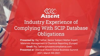 © Assent Compliance 2021
Industry Experience of
Complying With SCIP Database
Obligations
Presented by: Raj Takhar, Senior Subject Matter Expert,
Materials Management & Chemical Reporting (Europe)
Email: Raj.Takhar@Assentcompliance.com
Presented at: Chemical Watch Global Business Summit
2021, March 9th 2021.
 