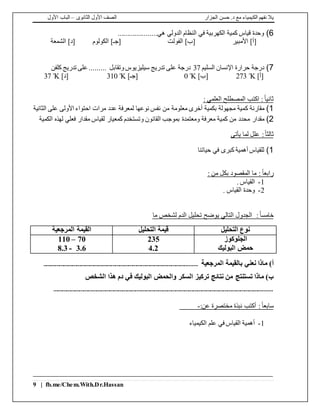 ‫الجزار‬ ‫حسن‬ .‫د‬ ‫مع‬ ‫الكيمياء‬ ‫نفهم‬ ‫يال‬‫الثانوى‬ ‫األول‬ ‫الصف‬–‫األول‬ ‫الباب‬
9 | fb.me/Chem.With.Dr.Hassan
6).....................‫هي‬ ‫الدولي‬ ‫النظام‬ ‫في‬ ‫الكهربية‬ ‫كمية‬ ‫قياس‬ ‫وحدة‬
‫األمبير‬ ]‫[أ‬‫الفولت‬ ]‫[ب‬‫الكولوم‬ ]‫[جـ‬‫الشمعة‬ ]‫[د‬
7)‫السليم‬ ‫اإلنسان‬ ‫حرارة‬ ‫درجة‬37‫كلفن‬ ‫تدريج‬ ‫على‬ ......... ‫وتقابل‬‫سيليزيوس‬ ‫تدريج‬ ‫على‬ ‫درجة‬
]‫[أ‬Kº273]‫[ب‬Kº0]‫[جـ‬Kº310]‫[د‬Kº37
: ‫العلمي‬ ‫المصطلح‬ ‫اكتب‬ :ً‫ا‬‫ثاني‬
1)‫ك‬ ‫مقارنة‬‫عدد‬ ‫لمعرفة‬ ‫نوعها‬ ‫نفس‬ ‫من‬ ‫معلومة‬ ‫أخرى‬ ‫بكمية‬ ‫مجهولة‬ ‫مية‬‫الثانية‬ ‫على‬ ‫األولى‬ ‫احتواء‬ ‫مرات‬
2)‫مقدار‬‫الكمية‬ ‫لهذه‬ ‫فعلي‬ ‫مقدار‬ ‫لقياس‬ ‫كمعيار‬ ‫وتستخدم‬ ‫القانون‬ ‫بموجب‬ ‫ومعتمدة‬ ‫معرفة‬ ‫كمية‬ ‫من‬ ‫محدد‬
ً‫ا‬‫ثالث‬:‫يأتى‬ ‫لما‬ ‫علل‬
1)‫حياتنا‬ ‫في‬ ‫كبرى‬ ‫أهمية‬ ‫للقياس‬
ً‫ا‬‫رابع‬: ‫من‬ ‫بكل‬ ‫المقصود‬ ‫ما‬ :
1-. ‫القياس‬
2-. ‫القياس‬ ‫وحدة‬
ً‫ا‬‫خامس‬:‫التالي‬ ‫الجدول‬‫ي‬‫ما‬ ‫لشخص‬ ‫الدم‬ ‫تحليل‬ ‫وضح‬
‫التحليل‬ ‫نوع‬‫التحليل‬ ‫قيمة‬‫المرجعية‬ ‫القيمة‬
‫الجلوكوز‬
‫البوليك‬ ‫حمض‬
235
4.2
70–110
3.6-8.3
‫المرجعية‬ ‫بالقيمة‬ ‫نعني‬ ‫ماذا‬ )‫أ‬...........................................................................................................
‫السكر‬ ‫تركيز‬ ‫نتائج‬ ‫من‬ ‫تستنتج‬ ‫ماذا‬ )‫ب‬‫الشخص‬ ‫هذا‬ ‫دم‬ ‫في‬ ‫البوليك‬ ‫والحمض‬
........................................................................................................................................................
:ً‫ا‬‫سابع‬:‫عن‬ ‫مختصرة‬ ‫نبذة‬ ‫أكتب‬-
1-‫الكيمياء‬ ‫علم‬ ‫في‬ ‫القياس‬ ‫أهمية‬
 