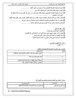‫الجزار‬ ‫حسن‬ .‫د‬ ‫مع‬ ‫الكيمياء‬ ‫نفهم‬ ‫يال‬‫الثانوى‬ ‫األول‬ ‫الصف‬–‫األول‬ ‫الباب‬
15 | fb.me/Chem.With.Dr.Hassan
2)‫ألسفل‬ ‫أعلى‬ ‫من‬ ‫تدريجها‬ ‫يبدأ‬ ‫الطرفين‬ ‫مفتوحة‬ ‫زجاجية‬‫أنبوبة‬.................
3)‫المدرسي‬ ‫المعمل‬ ‫في‬ ‫المواد‬ ‫كتل‬‫لقياس‬ ‫يستخدم‬ ‫جهاز‬...............................
4)‫وقد‬ ‫شفط‬ ‫بأداة‬ ‫مزودة‬ ‫تكون‬ ‫وقد‬ ‫سائل‬ ‫من‬ ‫محدد‬ ‫حجم‬ ‫لنقل‬ ‫تستخدم‬ ‫الطرفين‬ ‫مفتوحة‬ ‫زجاجية‬‫أنبوبة‬
‫انتفاخين‬ ‫ذات‬ ‫تكون‬.........................
5)‫فع‬ ‫مقدار‬ ‫لقياس‬ ‫كمعيار‬ ‫وتستخدم‬ ‫القانون‬ ‫بموجب‬ ‫ومعتمدة‬ ‫معرفة‬ ‫كمية‬ ‫من‬ ‫محدد‬ ‫مقدار‬‫الكمية‬ ‫لهذه‬ ‫لي‬
6)‫إلى‬ ‫صفر‬ ‫من‬ ‫متسلسلة‬ ‫بأرقام‬ ‫للمحاليل‬ ‫والقاعدية‬ ‫الحامضية‬ ‫لدرجة‬ ‫مقياس‬14.........................
7)‫المائية‬ ‫المحاليل‬ ‫في‬ ‫الهيدروجين‬ ‫أيونات‬ ‫تركيز‬ ‫لتحديد‬ ‫مقياس‬....................
ً‫ا‬‫ثالث‬:‫يأتى‬ ‫لما‬ ‫علل‬
1)‫حياتنا‬ ‫في‬ ‫كبرى‬ ‫أهمية‬ ‫للقياس‬
2)‫الكيمياء‬ ‫علم‬ ‫في‬ ‫األهمية‬ ‫من‬ ‫كبيرة‬ ‫درجة‬ ‫على‬ ‫الهيدروجيني‬ ‫األس‬ ‫قياس‬
3)‫البيولوجي‬ ‫علوم‬ ‫مجال‬ ‫في‬ ‫كبرى‬ ‫أهمية‬ ‫له‬ ‫الكيمياء‬ ‫علم‬
4)‫خاصة‬ ‫معدنية‬ ‫قاعدة‬ ‫ذو‬ ‫خشبي‬ ‫حامل‬ ‫على‬ ‫السحاحة‬ ‫تثبت‬
ً‫ا‬‫رابع‬: ‫من‬ ‫بكل‬ ‫المقصود‬ ‫ما‬ :
1-. ‫القياس‬
ً‫ا‬‫خامس‬‫األ‬ ‫حدد‬ :‫دو‬: ‫التالية‬ ‫لالستخدامات‬ ‫المناسبة‬ ‫ات‬
‫األداة‬‫االستخدام‬
‫أ‬....... ...........................‫المنتظمة‬ ‫غير‬ ‫الصلبة‬ ‫واألجسام‬ ‫السوائل‬ ‫حجوم‬ ‫تعيين‬
‫ب‬........ ...........................‫مادة‬ ‫من‬ ‫محدد‬ ‫حجم‬ ‫نقل‬
........... ........................... . ‫جـ‬‫المعايرة‬ ‫أثناء‬ ‫السوائل‬ ‫من‬ ‫دقيقة‬ ‫أحجام‬ ‫إضافة‬
............ ........................... .‫د‬‫بدقة‬ ‫التركيز‬ ‫معلومة‬ ‫محاليل‬ ‫تحضير‬
ً‫ا‬‫سادس‬:‫(أ‬ ‫العمود‬ ‫من‬ ‫يناسبه‬ ‫ما‬ )‫(ب‬ ‫العمود‬ ‫من‬ ‫اختر‬)
)‫(أ‬ ‫األداة‬)‫اإلستخدام(ب‬
1)‫المستدير‬ ‫الدورق‬a)‫للمحاليل‬ ‫والقاعدية‬ ‫الحموضة‬ ‫درجة‬ ‫قياس‬
 