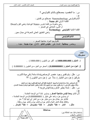 ‫الجزار‬ ‫حسن‬ .‫د‬ ‫مع‬ ‫الكيمياء‬ ‫نفهم‬ ‫يال‬‫الثانوى‬ ‫األول‬ ‫الصف‬–‫األول‬ ‫الباب‬
17 | fb.me/Chem.With.Dr.Hassan
: ‫س‬‫المقصود‬ ‫ما‬‫بمصطلح‬‫؟‬ ‫تكنولوجي‬ ‫بالنانو‬
: ‫ج‬
‫النانوتكنولوجي‬Nanotechnology‫كلمتين‬ ‫من‬ ‫مصطلح‬:
‫االولي‬ ‫الكلمة‬‫نانو‬Nano:
‫نانوس‬ ‫كلمة‬ ‫من‬ ‫مأخوذة‬ ‫وهي‬Nanos‫القزم‬ ‫وتعني‬ ‫اليونانية‬Dwarf
‫أ‬، ‫الصغر‬ ‫في‬ ‫المتناهي‬ ‫الشىء‬ ‫و‬
‫الكلمة‬‫الثانية‬‫تكنولوجي‬Technology:
. ‫معين‬ ‫مجال‬ ‫في‬ ‫للمعرفة‬ ‫العملي‬ ‫التطبيق‬ ‫وتعني‬
: ‫س‬‫الشرب‬ ‫مياة‬ ‫فى‬ ) ‫سامة‬ ‫الرصاص(مادة‬ ‫عنصر‬ ‫وجود‬ ‫تقدير‬ ‫يتم‬ : ‫علل‬
‫بتركيز‬(‫المليار‬ ‫من‬ ‫جزء‬)ً‫ال‬‫بد‬( ‫من‬‫المليون‬ ‫من‬ ‫جزء‬)‫؟؟‬
:‫ج‬
‫سامة‬ ‫مادة‬ ‫الرصاص‬ ‫ألن‬‫وضارة‬‫المليار‬ ‫من‬ ‫بجزء‬ ‫تقديره‬ ‫فيتم‬ ‫المياه‬ ‫فى‬ ‫قليلة‬ ‫بكميات‬ ‫اال‬ ‫يوجد‬ ‫وال‬
‫تم‬ ‫ان‬ ‫ضررا‬ ‫اكثر‬ ‫سيكون‬ ‫وألنه‬.‫االنسان‬ ‫بصحة‬ ‫وضارة‬ ‫كبيرة‬ ‫الكمية‬ ‫ستكون‬ ‫عندها‬ ‫النه‬ ‫المليون‬ ‫من‬ ‫بجزء‬ ‫تقديره‬
‫يعتبر‬ ‫لماذا‬ : ‫علل‬ : ‫س‬‫فريدة‬ ‫قياس‬ ‫وحدة‬ ‫النانو‬‫؟‬
: ‫ج‬
‫النانو‬ ‫ألن‬‫الصغر‬ ‫متناهية‬ ‫قياس‬ ‫وحدة‬‫يساوى‬ ‫و‬10-9‫المقاسة‬ ‫الوحدة‬ ‫من‬.
‫اى‬( ‫مليار‬ ‫علي‬ ‫واحد‬ ‫جزء‬ ‫يساوي‬0.000000001)، ‫المقاسة‬ ‫الوحدة‬ ‫من‬
‫إنها‬ ‫أي‬ ‫المتر‬ ‫من‬ ‫جزء‬ ‫مليار‬ ‫من‬ ‫جزء‬ ‫يعادل‬ ‫متر‬ ‫فالنانو‬10-9. ‫متر‬
‫وهكذا‬ ‫جول‬ ‫والنانو‬ ‫مول‬ ‫والنانو‬ ‫جرام‬ ‫والنانو‬ ‫ثانية‬ ‫النانو‬ ‫هناك‬ ‫وكذلك‬..
= ‫المتر‬ : ‫مثال‬103
= ‫ملليمتر‬106
= ‫ميكرومتر‬109
‫نانومتر‬.
، ‫الصغر‬ ‫متناهية‬ ‫المواد‬ ‫تكنولوجيا‬
‫ويختص‬‫بمعالجة‬‫على‬ ‫المادة‬‫النانو‬ ‫مقياس‬‫ألنتاج‬‫جديدة‬ ‫مواد‬‫مفيدة‬.
‫النانوتكنولوجى‬
1.( ‫المليار‬1000.000.000):( ‫المليون‬ ‫من‬ ‫أكبر‬1000.000. )
2.( ‫المليار‬ ‫من‬ ‫الجزء‬0.000000001):( ‫المليون‬ ‫من‬ ‫الجزء‬ ‫من‬ ‫أصغر‬0.000001)
‫اضف‬
‫لمعلوماتك‬
‫حددالعالقة‬
‫بإستخدام‬n10:‫بين‬ ‫العالقة‬ ‫حدد‬
1‫والميكرو‬ ‫)المللي‬
2‫والنانو‬ ‫)المللي‬
9-10×1
‫النانو‬Nano
 