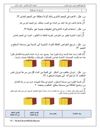 ‫الجزار‬ ‫حسن‬ .‫د‬ ‫مع‬ ‫الكيمياء‬ ‫نفهم‬ ‫يال‬‫الثانوى‬ ‫األول‬ ‫الصف‬–‫األول‬ ‫الباب‬
19 | fb.me/Chem.With.Dr.Hassan
. ‫صالبة‬ ‫وتزداد‬
:‫س‬‫الحج‬ ‫فى‬ ‫الذهب‬ : ‫علل‬.‫؟؟‬ ‫العادى‬ ‫الحجم‬ ‫عن‬ ‫مختلفة‬ً‫ا‬‫ألوان‬ ‫يأخذ‬ ‫النانوى‬ ‫م‬
: ‫ج‬
. ‫لها‬ ‫المرئى‬ ‫الحجم‬ ‫عن‬ ‫يختلف‬ ‫الضوء‬ ‫مع‬ ‫المادة‬ ‫من‬ ‫البعد‬ ‫هذا‬ ‫فى‬ ‫الذهب‬ ‫تفاعل‬ ‫ألن‬
:‫س‬.‫؟؟‬ ‫مألوفة‬ ‫غير‬ ‫جديدة‬ ‫تطبيقات‬ ‫فى‬ ‫النانوية‬ ‫المواد‬ ‫استخدام‬ : ‫علل‬
: ‫ج‬
‫العادى‬ ‫الحجم‬ ‫فى‬ ‫المواد‬ ‫التظهره‬ ‫ما‬ ‫الفائقة‬ ‫الفريدة‬ ‫الخواص‬ ‫من‬ ‫تظهر‬ ‫النانوية‬ ‫المواد‬ ‫ألن‬
:‫س‬‫و‬ ‫السطح‬ ‫مساحة‬ ‫بين‬ ‫النسبة‬ ‫الى‬ ‫النانوية‬ ‫للمواد‬ ‫الفائقة‬ ‫الخواص‬ ‫ترجع‬ : ‫علل‬
.‫؟؟‬ ‫الحجم‬
: ‫ج‬
‫لل‬ ‫المعرضة‬ ‫المادة‬ ‫ذرات‬ ‫عدد‬ ‫يصبح‬ ً‫ا‬‫جد‬ ‫كبيرة‬ ‫زيادة‬ ‫النسبة‬ ‫هذة‬ ‫زادت‬ ‫كلما‬ ‫ألنه‬ً‫ا‬‫كثير‬ ‫تفاعل‬
. ‫فريدة‬ ‫و‬ ‫جديدة‬ ‫ميكانيكية‬ ‫و‬ ‫فيزيائية‬ ‫و‬ ‫كيميائية‬ ‫خواص‬ ‫النانوية‬ ‫الجسيمات‬ ‫يكسب‬ ‫مما‬ ‫جدا‬
:‫س‬‫نفس‬ ‫ذوبان‬ ‫سرعة‬ ‫من‬ ‫أقل‬ ‫الماء‬ ‫من‬ ‫كمية‬ ‫فى‬ ‫السكر‬ ‫من‬ ‫مكعب‬ ‫ذوبان‬ : ‫علل‬
.‫.؟؟‬ ‫صغيرة‬ ‫حبيبات‬ ‫الى‬ ‫تجزأته‬ ‫تم‬ ‫اذا‬ ‫المكعب‬
: ‫ج‬
‫و‬ ‫السطح‬ ‫مساحة‬ ‫بين‬ ‫الكبيرة‬ ‫النسبة‬ ‫ألن‬‫التفاعل‬ ‫سرعة‬ ‫من‬ ‫تزيد‬ ‫الجبيبات‬ ‫حالة‬ ‫فى‬ ‫الحجم‬
:‫س‬‫؟‬ ‫وحجمه‬ ‫المكعب‬ ‫سطح‬ ‫مساحة‬ ‫بين‬ ‫العالقة‬ ‫وضح‬
: ‫ج‬
‫ضلعه‬ ‫طول‬ ‫مكعب‬ ‫تقسيم‬ ‫عند‬1‫الكلى‬ ‫الحجم‬ ‫يظل‬ ‫حين‬ ‫فى‬ ‫الصغيرة‬ ‫المكعبات‬ ‫اسطح‬ ‫مساحة‬ ‫تزداد‬ ،‫مكعبات‬ ‫عدة‬ ‫الى‬ ‫سم‬
: ‫التالى‬ ‫الجدول‬ ‫من‬ ‫يتضح‬ ‫كما‬ ،‫ثابتا‬ ‫للمكعبات‬
‫وجه‬‫المقارنة‬‫واحد‬ ‫مكعب‬
‫المكعب‬ ‫تقسيم‬
‫الى‬8‫مكعبات‬
‫المكعب‬ ‫تقسيم‬
‫الى‬27‫مكعبات‬
 