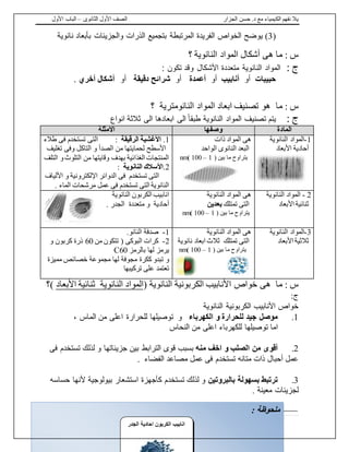 ‫الجزار‬ ‫حسن‬ .‫د‬ ‫مع‬ ‫الكيمياء‬ ‫نفهم‬ ‫يال‬‫الثانوى‬ ‫األول‬ ‫الصف‬–‫األول‬ ‫الباب‬
21 | fb.me/Chem.With.Dr.Hassan
(3)‫يوضح‬‫نانوية‬ ‫بأبعاد‬ ‫والجزيئات‬ ‫الذرات‬ ‫بتجميع‬ ‫المرتبطة‬ ‫الفريدة‬ ‫الخواص‬
: ‫س‬‫ما‬‫هى‬‫النانوية‬ ‫المواد‬ ‫أشكال‬‫؟‬
: ‫ج‬‫النانوية‬ ‫المواد‬‫متعددة‬‫األشكال‬: ‫تكون‬ ‫وقد‬
‫حبيبات‬‫أو‬‫أنابيب‬‫أو‬‫أعمدة‬‫أو‬‫دقيقة‬ ‫شرائح‬‫أو‬‫أخري‬ ‫أشكال‬.
: ‫س‬‫ما‬‫النانومترية‬ ‫المواد‬ ‫ابعاد‬ ‫تصنيف‬ ‫هو‬‫؟‬
: ‫ج‬‫يتم‬‫تصنيف‬‫انواع‬ ‫ثالثة‬ ‫الى‬ ‫ابعادها‬ ‫الى‬ ً‫ا‬‫طبق‬ ‫النانوية‬ ‫المواد‬
‫المادة‬‫وصفها‬‫االمثلة‬
1-‫النانوية‬ ‫المواد‬
‫األبعاد‬ ‫أحادية‬
‫ذات‬ ‫المواد‬ ‫هى‬
‫الواحد‬ ‫النانوى‬ ‫البعد‬
‫بين‬ ‫ما‬ ‫يتراوح‬(1–100)nm
1.‫الرقيقة‬ ‫األغشية‬:‫طالء‬ ‫فى‬ ‫تستخدم‬ ‫التى‬
‫تغليف‬ ‫وفى‬ ‫التاكل‬ ‫و‬ ‫الصدأ‬ ‫من‬ ‫لحمايتها‬ ‫األسطح‬
‫التلف‬ ‫و‬‫التلوث‬ ‫من‬ ‫وقايتها‬ ‫بهدف‬ ‫الغذائية‬ ‫المنتجات‬
2.‫النانوية‬ ‫األسالك‬:
‫األلياف‬ ‫و‬ ‫اإللكترونية‬ ‫الدوائر‬ ‫فى‬ ‫تستخدم‬ ‫التى‬
. ‫الماء‬ ‫مرشحات‬ ‫عمل‬ ‫فى‬ ‫تستخدم‬ ‫التى‬ ‫النانوية‬
2-‫النانوية‬ ‫المواد‬
‫األبعاد‬ ‫ثنائية‬
‫النانوية‬ ‫المواد‬ ‫هى‬
‫تمتلك‬ ‫التى‬‫بعدين‬
( ‫بين‬ ‫ما‬ ‫يتراوح‬1–100)nm
‫النانوية‬ ‫الكربون‬ ‫انابيب‬
. ‫الجدر‬ ‫متعددة‬ ‫و‬ ‫أحادية‬
3-‫المواد‬‫النانوية‬
‫األبعاد‬ ‫ثالثية‬
‫النانوية‬ ‫المواد‬ ‫هى‬
‫تمتلك‬ ‫التى‬‫ثال‬‫نانوية‬ ‫ابعاد‬ ‫ث‬
‫بين‬ ‫ما‬ ‫يتراوح‬(1–100)nm
1-.‫النانو‬ ‫صدفة‬
2-‫من‬ ‫تتكون‬ ( ‫البوكى‬ ‫كرات‬60‫و‬ ‫كربون‬ ‫ذرة‬
‫بالرمز‬ ‫لها‬ ‫يرمز‬C60
‫مميزة‬ ‫خصائص‬ ‫مجموعة‬ ‫لها‬ ‫مجوفة‬ ‫ككرة‬ ‫تبدو‬ ‫و‬
‫تركيبها‬ ‫على‬ ‫تعتمد‬
‫هى‬ ‫ما‬ : ‫س‬‫النانوية‬ ‫الكربونية‬ ‫األنابيب‬ ‫خواص‬(‫النانوية‬ ‫المواد‬‫األبعاد‬ ‫ثنائية‬)‫؟‬
:‫ج‬
‫النانوية‬ ‫الكربونية‬ ‫األنابيب‬ ‫خواص‬
1.‫الكهرباء‬ ‫و‬ ‫للحرارة‬ ‫جيد‬ ‫موصل‬، ‫الماس‬ ‫من‬ ‫اعلى‬ ‫للحرارة‬ ‫توصيلها‬ ‫و‬
‫النحاس‬ ‫من‬ ‫اعلى‬ ‫للكهرباء‬ ‫توصيلها‬ ‫اما‬
2.‫اخف‬ ‫و‬ ‫الصلب‬ ‫من‬ ‫أقوى‬‫منه‬‫فى‬ ‫تستخدم‬ ‫لذلك‬ ‫و‬ ‫جزيئاتها‬ ‫بين‬ ‫الترابط‬ ‫قوى‬ ‫بسبب‬
. ‫الفضاء‬ ‫مصاعد‬ ‫عمل‬ ‫فى‬ ‫تستخدم‬ ‫متانه‬ ‫ذات‬ ‫أحبال‬ ‫عمل‬
3.‫بالبروتين‬ ‫بسهولة‬ ‫ترتبط‬‫حساسه‬ ‫ألنها‬ ‫بيولوجية‬ ‫استشعار‬ ‫كأجهزة‬ ‫تستخدم‬ ‫لذلك‬ ‫و‬
. ‫معينة‬ ‫لجزيئات‬
: ‫ملحوظة‬
‫الجدر‬ ‫احادية‬ ‫الكربون‬ ‫انابي‬
 