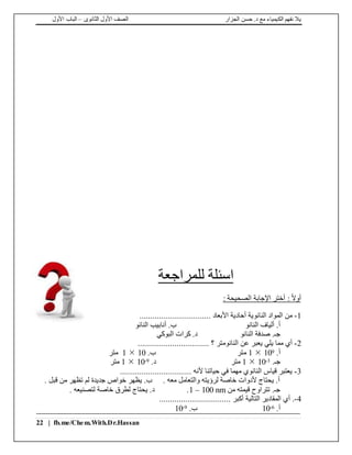 ‫الجزار‬ ‫حسن‬ .‫د‬ ‫مع‬ ‫الكيمياء‬ ‫نفهم‬ ‫يال‬‫الثانوى‬ ‫األول‬ ‫الصف‬–‫األول‬ ‫الباب‬
22 | fb.me/Chem.With.Dr.Hassan
‫اسئلة‬‫للمراجعة‬
: ‫الصحيحة‬ ‫اإلجابة‬ ‫أختر‬ : ً‫ال‬‫أو‬
1-................................. ‫األبعاد‬ ‫أحادية‬ ‫النانوية‬ ‫المواد‬ ‫من‬
‫النانو‬ ‫ألياف‬ .‫أ‬‫النانو‬ ‫أنابيب‬ .‫ب‬
‫النانو‬ ‫صدفة‬ .‫جـ‬‫البوكي‬ ‫كرات‬ .‫د‬
2-................................. ‫؟‬ ‫النانومتر‬ ‫عن‬ ‫يعبر‬ ‫يلي‬ ‫مما‬ ‫أي‬
.‫أ‬9101‫متر‬.‫ب‬101‫متر‬
.‫جـ‬3-101‫متر‬.‫د‬9-101‫متر‬
3-................................. ‫ألنه‬ ‫حياتنا‬ ‫في‬ ‫مهما‬ ‫النانوي‬ ‫قياس‬ ‫يعتبر‬
. ‫قبل‬ ‫من‬ ‫تظهر‬ ‫لم‬ ‫جديدة‬ ‫خواص‬ ‫يظهر‬ .‫ب‬ . ‫معه‬ ‫والتعامل‬ ‫لرؤيته‬ ‫خاصة‬ ‫ألدوات‬ ‫يحتاج‬ .‫أ‬
‫من‬ ‫قيمته‬ ‫تتراوح‬ .‫جـ‬1 – 100 nm. ‫لتصنيعه‬ ‫خاصة‬ ‫لطرق‬ ‫يحتاج‬ .‫د‬ .
4-................................. ‫أكبر‬ ‫التالية‬ ‫المقادير‬ ‫أي‬ .
.‫أ‬6-10.‫ب‬9-10
 