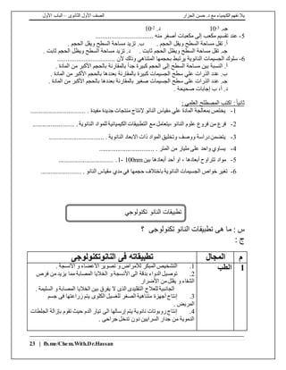 ‫الجزار‬ ‫حسن‬ .‫د‬ ‫مع‬ ‫الكيمياء‬ ‫نفهم‬ ‫يال‬‫الثانوى‬ ‫األول‬ ‫الصف‬–‫األول‬ ‫الباب‬
23 | fb.me/Chem.With.Dr.Hassan
.‫جـ‬3-10.‫د‬2-10
5-................................. ‫منه‬ ‫أصغر‬ ‫مكعبات‬ ‫إلى‬ ‫مكعب‬ ‫تقسيم‬ ‫عند‬
. ‫الحجم‬ ‫ويقل‬ ‫السطح‬ ‫مساحة‬ ‫تقل‬ .‫أ‬. ‫الحجم‬ ‫ويقل‬ ‫السطح‬ ‫مساحة‬ ‫تزيد‬ .‫ب‬
. ‫ثابت‬ ‫الحجم‬ ‫ويظل‬ ‫السطح‬ ‫مساحة‬ ‫تزيد‬ .‫د‬ . ‫ثابت‬ ‫الحجم‬ ‫ويظل‬ ‫السطح‬ ‫مساحة‬ ‫تقل‬ .‫جـ‬
6-‫يرتب‬ ‫النانوية‬ ‫الجسيمات‬ ‫سلوك‬................................. ‫ألن‬ ‫وذلك‬ ‫المتناهي‬ ‫بحجمها‬ ‫ط‬
. ‫المادة‬ ‫من‬ ‫األكبر‬ ‫بالحجم‬ ‫بالمقارنة‬ ً‫ا‬‫جد‬ ‫كبيرة‬ ‫الحجم‬ ‫إلى‬ ‫السطح‬ ‫مساحة‬ ‫بين‬ ‫النسبة‬ .‫أ‬
. ‫المادة‬ ‫من‬ ‫األكبر‬ ‫بالحجم‬ ‫بعددها‬ ‫بالمقارنة‬ ‫كبيرة‬ ‫الجسيمات‬ ‫سطح‬ ‫علي‬ ‫الذرات‬ ‫عدد‬ .‫ب‬
. ‫المادة‬ ‫من‬ ‫األكبر‬ ‫بالحجم‬ ‫بعددها‬ ‫بالمقارنة‬ ‫صغير‬ ‫الجسيمات‬ ‫سطح‬ ‫على‬ ‫الذرات‬ ‫عدد‬ .‫جـ‬
. ‫صحيحة‬ ‫إجابات‬ ‫ب‬ ،‫أ‬ .‫د‬
: ‫العلمي‬ ‫المصطلح‬ ‫اكتب‬ :ً‫ا‬‫ثاني‬
1-................................. . ‫مفيدة‬ ‫جديدة‬ ‫منتجات‬ ‫إلنتاج‬ ‫النانو‬ ‫مقياس‬ ‫علي‬ ‫المادة‬ ‫بمعالجة‬ ‫يختص‬
2-‫الن‬ ‫علوم‬ ‫فروع‬ ‫من‬ ‫فرع‬. . ‫النانوية‬ ‫للمواد‬ ‫الكيميائية‬ ‫التطبيقات‬ ‫مع‬ ‫،يتعامل‬ ‫انو‬........................
3-................................. . ‫النانوية‬ ‫االبعاد‬ ‫ذات‬ ‫المواد‬ ‫وتخليق‬ ‫ووصف‬ ‫دراسة‬‫يتضمن‬
4-................................. . ‫المتر‬ ‫من‬ ‫مليار‬ ‫على‬ ‫واحد‬ ‫يساوي‬
5-‫أبعادها‬ ‫تتراوح‬ ‫مواد‬‫بين‬ ‫أبعادها‬ ‫أحد‬ ‫او‬ ،1- 100nm................................. .
6-. . ‫النانو‬ ‫مقياس‬ ‫مدي‬ ‫في‬ ‫حجمها‬ ‫باختالف‬ ‫النانوية‬ ‫الجسيمات‬ ‫خواص‬ ‫تغير‬.......................
: ‫س‬‫ما‬‫هى‬‫تكنولوجى‬ ‫النانو‬ ‫تطبيقات‬‫؟‬
: ‫ج‬
‫م‬‫المجال‬‫فى‬ ‫تطبيقاته‬‫النانوتكنولوجى‬
1‫الطب‬1.. ‫األنسجة‬ ‫و‬ ‫األعضاء‬ ‫تصوير‬ ‫و‬ ‫لألمراض‬ ‫المبكر‬ ‫التشخيص‬
2.‫فرص‬ ‫من‬ ‫يزيد‬ ‫مما‬ ‫المصابة‬ ‫الخاليا‬ ‫و‬ ‫األنسجة‬ ‫الى‬ ‫بدقة‬ ‫الدواء‬ ‫توصيل‬
‫األضرار‬ ‫من‬‫يقلل‬ ‫و‬ ‫الشفاء‬
. ‫السليمة‬ ‫و‬ ‫المصابة‬ ‫الخاليا‬ ‫بين‬ ‫يفرق‬ ‫ال‬ ‫الذى‬ ‫التقليدى‬ ‫للعالج‬ ‫الجانبية‬
3.‫جسم‬ ‫فى‬ ‫زراعتها‬ ‫يتم‬ ‫الكلوى‬ ‫للغسيل‬ ‫الصغر‬ ‫متناهية‬ ‫أجهزة‬ ‫إنتاج‬
. ‫المريض‬
4.‫الجلطات‬ ‫بإزالة‬ ‫تقوم‬ ‫حيث‬ ‫الدم‬ ‫تيار‬ ‫الى‬ ‫إرسالها‬ ‫يتم‬ ‫نانوية‬ ‫روبوتات‬‫إنتاج‬
. ‫جراحى‬ ‫تدخل‬ ‫دون‬ ‫السرايين‬ ‫جدار‬ ‫من‬ ‫الدموية‬
‫تطبيقات‬‫ال‬‫تكنولوجي‬ ‫نانو‬
 