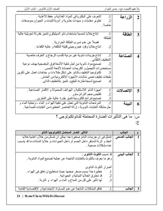 ‫الجزار‬ ‫حسن‬ .‫د‬ ‫مع‬ ‫الكيمياء‬ ‫نفهم‬ ‫يال‬‫الثانوى‬ ‫األول‬ ‫الصف‬–‫األول‬ ‫الباب‬
24 | fb.me/Chem.With.Dr.Hassan
2‫الزراعة‬1.. ‫األغذية‬ ‫حفظ‬ ‫و‬ ‫الغذائية‬ ‫المواد‬ ‫فى‬ ‫البكتريا‬ ‫على‬ ‫التعرف‬
2.‫بموصفات‬ ‫الحيوان‬ ‫و‬ ‫للنبات‬ ‫أدوية‬ ‫و‬ ‫حشرية‬ ‫مبيدات‬ ‫و‬ ‫مغذيات‬ ‫تطوير‬
. ‫خاصة‬
3‫الطاقة‬1.‫تحويلية‬ ‫بقدرتة‬ ‫تتميز‬ ‫السيليكون‬ ‫نانو‬ ‫بإستخدام‬ ‫شمسية‬ ‫خاليا‬ ‫إنتاج‬‫عالية‬
‫للطاقة‬
. ‫الحرارية‬ ‫الطاقة‬ ‫تسرب‬ ‫عدم‬ ‫عن‬ ً‫ال‬‫فض‬
2.‫قليلة‬ ‫هيدروجينى‬ ‫وقود‬ ‫خاليا‬ ‫انتاج‬. ‫الكفاءة‬ ‫عالية‬ ‫و‬ ‫التكلفة‬
4‫الصناعة‬1.‫خاصية‬ ‫الخزف‬ ‫و‬ ‫الزجاج‬ ‫تكسب‬ ‫مرئية‬ ‫غير‬ ‫نانوية‬ ‫جزيئات‬ ‫إنتاج‬
. ‫التلقائى‬ ‫التنظيف‬
2.‫نوعية‬ ‫يهدف‬ ‫البنفسجية‬ ‫فوق‬ ‫األشعة‬ ‫تنقية‬ ‫أجل‬ ‫من‬ ‫ثانوية‬ ‫مواد‬‫تصنيع‬
. ‫الشمس‬ ‫ألشعة‬ ‫المضادة‬ ‫الكريمات‬ ‫و‬‫التجميل‬ ‫مستحضرات‬
3.‫التغليف‬ ‫تكنولوجيا‬‫تكوين‬ ‫على‬ ‫تعمل‬ ‫بخاخات‬ ‫و‬ ‫طالءات‬ ‫شكل‬ ‫على‬ ‫بالنانو‬
. ‫الخدش‬ ‫من‬‫اإللكترونية‬ ‫األجهزة‬ ‫شاشات‬ ‫تحمى‬ ‫تغليف‬ ‫طبقات‬
4.. ‫الذاتى‬ ‫بالتنظيف‬ ‫تتميز‬ ‫و‬‫للبقع‬ ‫طاردة‬ ‫أنسجة‬ ‫تصنيع‬
5‫اإلتصاالت‬1.‫النانو‬ ‫أجهزة‬. ‫الصناعية‬ ‫األقمار‬ ‫و‬ ‫المحمولة‬ ‫الهواتف‬ ‫و‬ ‫الالسلكية‬
2.‫حجم‬ ‫تقليص‬. ‫الترانزستور‬
3.. ‫التخزين‬ ‫على‬ ‫عالية‬ ‫بقدرة‬ ‫تتميز‬ ‫إلكترونية‬ ‫شرائح‬ ‫تصنيع‬
6‫البيئة‬1.‫و‬ ‫الماء‬ ‫وتحلية‬ ، ‫الماء‬ ‫و‬ ‫الهواء‬ ‫تنقية‬ ‫على‬ ‫تعمل‬ ‫التى‬ ‫النانوية‬ ‫المرشحات‬
. ‫الصناعية‬ ‫النفايات‬ ‫من‬ ‫الخطيرة‬ ‫العناصر‬ ‫إزالة‬ ، ‫النووية‬ ‫النفايات‬ ‫مشكلة‬ ‫حل‬
‫س‬:‫هى‬ ‫ما‬‫الضارة‬ ‫التأثيرات‬‫للنانوتكنولوجى‬ ‫المحتملة‬‫؟‬
:‫ج‬
‫م‬‫الجانب‬‫النانو‬ ‫لتكنولوجيا‬ ‫المحتمل‬ ‫الضار‬ ‫التاثير‬
1‫الصحى‬ ‫الجانب‬‫خاليا‬ ‫أغشية‬ ‫خالل‬ ‫من‬‫تتسلل‬ ‫أن‬ ‫يمكن‬ ً‫ا‬‫جد‬ ‫صغيرة‬ ‫النانو‬ ‫جزيئات‬ ‫ان‬ ‫فى‬ ‫تتمثل‬
‫يتسبب‬ ‫قد‬ ‫ما‬‫النباتات‬ ‫خاليا‬ ‫و‬‫الحيوانات‬ ‫داخل‬ ‫أو‬ ‫الجسم‬ ‫داخل‬ ‫لتستقر‬ ‫الرئة‬ ‫و‬ ‫الجلد‬
‫عنه‬. ‫صحية‬ ‫مشكالت‬
2‫البيئى‬ ‫الجانب‬‫تسبب‬ ‫قد‬‫النانوى‬ ‫التلوث‬:
‫ب‬ ‫يعرف‬ ‫ما‬ ‫وهو‬. ‫النانوية‬ ‫المواد‬ ‫تصنيع‬ ‫عملية‬ ‫عن‬ ‫الناجمة‬ ‫بالنفايات‬ ‫التلوث‬
‫النانوى‬ ‫التلوث‬ ‫أضرار‬
1.. ‫الهواء‬ ‫فى‬ ‫تعلق‬ ‫ان‬ ‫تستطيع‬ ‫حيث‬ ‫حجمها‬ ‫صغر‬ ‫بسبب‬ ً‫ا‬‫جد‬ ‫خطيرة‬
2.. ‫الحيوانية‬ ‫و‬‫النباتية‬ ‫الخاليا‬ ‫تخترق‬ ‫قد‬
3.. ‫التربة‬ ‫و‬ ‫الهواء‬ ‫و‬ ‫الماء‬ ‫و‬ ‫المناخ‬ ‫من‬ ‫كل‬ ‫على‬ ‫تأثير‬ ‫لها‬
3‫الجانب‬1.‫القائمة‬ ‫اإلقتصادية‬ ‫و‬ ‫اإلجتماعية‬ ‫المساواة‬ ‫عدم‬ ‫عن‬ ‫الناتجة‬ ‫المشكالت‬ ‫تفاقم‬
 