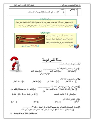 ‫الجزار‬ ‫حسن‬ .‫د‬ ‫مع‬ ‫الكيمياء‬ ‫نفهم‬ ‫يال‬‫الثانوى‬ ‫األول‬ ‫الصف‬–‫األول‬ ‫الباب‬
25 | fb.me/Chem.With.Dr.Hassan
‫االجتماعى‬. ‫بالفعل‬
2.. ‫الثروات‬ ‫و‬ ‫للتكنولوجيا‬ ‫المنصف‬ ‫غير‬ ‫التوزيع‬
‫اسئلة‬‫للمراجعة‬
: ً‫ال‬‫أو‬: ‫الصحيحة‬ ‫اإلجابة‬ ‫أختر‬
1)........................ ‫األبعاد‬ ‫أحادية‬ ‫النانوية‬ ‫المواد‬ ‫من‬
‫النانو‬ ‫أنابيب‬ ]‫[ب‬ ‫النانو‬ ‫ألياف‬ ]‫[أ‬‫النانو‬ ‫صدفة‬ ]‫[جـ‬
‫البوكي‬ ‫كرة‬ ]‫[د‬
2)‫النانو‬ ‫عن‬ ‫يعبر‬ ‫يلي‬ ‫مما‬ ‫أي‬
]‫[أ‬1×109‫متر‬]‫[ب‬1×103‫متر‬]‫[جـ‬10‫متر‬]‫[د‬1×10-9‫متر‬
3)....................... ‫ألنه‬ ‫حياتنا‬ ‫في‬ ‫مهما‬ ‫النانوي‬ ‫القياس‬ ‫يعتبر‬
‫معه‬ ‫والتعامل‬ ‫ارؤيته‬ ‫خاصة‬ ‫ألدوات‬ ‫يحتاج‬ ]‫[أ‬‫من‬ ‫تظهر‬ ‫لم‬ ‫جديدة‬ ‫خواص‬ ‫ظهر‬ُ‫ي‬ ]‫[جـ‬
‫قبل‬
‫تتر‬ ]‫[د‬ ‫لتصنيعه‬ ‫خاصة‬ ‫طرق‬ ‫يحتاج‬ ]‫[ب‬‫من‬ ‫قيمته‬ ‫اوح‬1–100‫نانومتر‬
4)‫أكبر‬ ‫التالية‬ ‫المقادير‬ ‫أي‬
]‫[أ‬6-10]‫[ب‬3-10]‫[جـ‬2-10]‫[د‬9-10
5).............. ‫ألن‬ ‫وذلك‬ ‫الصغر‬ ‫في‬ ‫المتناهي‬ ‫بحجمها‬ ‫يرتبط‬ ‫النانوية‬ ‫الجسيمات‬ ‫سلوك‬
‫بين‬ ‫النسبة‬ ]‫[أ‬‫للمادة‬ ‫األكبر‬ ‫بالحجم‬ ‫بالمقارنة‬ ً‫ا‬‫جد‬ ‫كبيرة‬ ‫الحجم‬ ‫إلى‬ ‫السطح‬ ‫مساحة‬
 