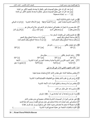 ‫الجزار‬ ‫حسن‬ .‫د‬ ‫مع‬ ‫الكيمياء‬ ‫نفهم‬ ‫يال‬‫الثانوى‬ ‫األول‬ ‫الصف‬–‫األول‬ ‫الباب‬
26 | fb.me/Chem.With.Dr.Hassan
‫المادة‬ ‫من‬ ‫االكبر‬ ‫بالحجم‬ ‫بعددها‬ ‫بالمقارنة‬ ‫كبير‬ ‫الجسيمات‬ ‫سطح‬ ‫على‬ ‫الذرات‬ ‫عدد‬ ]‫[ب‬
‫المادة‬ ‫من‬ ‫االكبر‬ ‫بالحجم‬ ‫بعددها‬ ‫بالمقارنة‬ ‫صغير‬ ‫الجسيمات‬ ‫سطح‬ ‫على‬ ‫الذرات‬ ‫عدد‬ ]‫[جـ‬
‫صحيحة‬ ‫إجابات‬ ‫ب‬ ، ‫أ‬ ]‫[د‬
6)................. ‫األبعاد‬ ‫ثالثية‬ ‫النانوية‬ ‫المواد‬ ‫من‬
‫البوكي‬ ‫كرات‬ ]‫[د‬ ‫النانوية‬ ‫األسالك‬ ]‫[جـ‬ ‫الرقيقة‬ ‫األغشية‬ ]‫[ب‬ ‫الجدر‬ ‫متعددة‬‫النانوية‬ ‫األنابيب‬ ]‫[أ‬
7)............ ‫هو‬ ‫السرطان‬ ‫عالج‬ ‫في‬ ‫الذهب‬ ‫نانو‬ ‫استخدام‬ ‫في‬ ‫عظيمة‬ ‫إنجازات‬ ‫له‬ ‫مصري‬ ‫عالم‬
‫يعقوب‬ ‫مجدي‬ ]‫[أ‬‫السيد‬ ‫مصطفى‬ ]‫[ب‬‫زويل‬ ‫أحمد‬ ]‫[جـ‬‫الباز‬ ‫فاروق‬ ]‫[د‬
8).............. ‫منه‬ ‫أصغر‬ ‫مكعبات‬ ‫إلى‬ ‫مكعب‬ ‫تقسيم‬ ‫عند‬
‫الحجم‬ ‫ويقل‬ ‫السطح‬ ‫مساحة‬ ‫تقل‬ ]‫[أ‬‫الحجم‬ ‫ويقل‬ ‫السطح‬ ‫مساحة‬ ‫تزداد‬ ]‫[جـ‬
‫ثابت‬ ‫الحجم‬ ‫ويظل‬ ‫السطح‬ ‫مساحة‬ ‫تقل‬ ]‫[ب‬‫ثابت‬ ‫الحجم‬ ‫ويظل‬ ‫السطح‬ ‫مساحة‬ ‫تزداد‬ ]‫[د‬
9)‫متر‬‫نانو‬ ..................... ‫يكافئ‬ ‫مليمتر‬ ‫واحد‬
]‫[أ‬610]‫[ب‬310]‫[جـ‬6-10]‫[د‬910
10)‫ميكرومتر‬......................... ‫يكافئ‬ ‫نانومتر‬ ‫واحد‬
]‫[أ‬3-10]‫[ب‬310]‫[جـ‬6-10]‫[د‬9-10
11)‫االبعاد‬ .............. ‫النانوية‬ ‫المواد‬ ‫الجدرمن‬ ‫ومتعددة‬ ‫احادية‬ ‫النانوية‬ ‫الكربون‬ ‫أنابيب‬ ‫تعتبر‬
‫احادية‬ ]‫[أ‬‫ثنائية‬ ]‫[ب‬‫ثالثية‬ ]‫[جـ‬‫جميع‬ ]‫[د‬‫سبق‬ ‫ما‬
ً‫ا‬‫ثاني‬‫يلي‬ ‫مما‬ ‫كل‬ ‫على‬ ‫الدال‬ ‫العلمي‬ ‫المفهوم‬ ‫أكتب‬ :
1)‫مفيدة‬ ‫جديدة‬ ‫منتجات‬ ‫إلنتاج‬ ‫النانو‬ ‫مقياس‬ ‫على‬ ‫المادة‬ ‫بمعالجة‬ ‫يختص‬
).........................................(
2)‫النانوية‬ ‫للمواد‬ ‫الكيميائية‬ ‫التطبيقات‬ ‫مع‬ ‫يتعامل‬ ‫النانو‬ ‫علوم‬ ‫فروع‬ ‫من‬ ‫فرع‬
...............()......................
3)‫النانوية‬ ‫األبعاد‬ ‫ذات‬ ‫المواد‬ ‫وتخليق‬ ‫ووصف‬ ‫بدراسة‬ ‫يختص‬
)...................................................(
4)‫المتر‬ ‫من‬ ‫مليار‬ ‫على‬ ‫واحد‬ ‫يساوي‬
)..................................................(
5)‫تت‬ ‫مواد‬‫بين‬ ‫أبعادها‬ ‫أحد‬ ‫أو‬ ‫أبعادها‬ ‫راوح‬1–100‫نانومتر‬
).................................................(
6)‫النانوية‬ ‫الجسيمات‬ ‫أو‬ ‫المواد‬ ‫خواص‬ ‫تغير‬‫باختالف‬‫النانو‬ ‫مقياس‬ ‫مدى‬ ‫في‬ ‫حجمها‬
7)‫مصانع‬ ‫عمل‬ ‫في‬ ‫تستخدم‬ ‫متانة‬ ‫ذات‬ ‫أحبال‬ ‫عمل‬ ‫في‬ ‫تستخدم‬‫الشديد‬ ‫الترابط‬ ‫بسبب‬ ‫الفضاء‬
8)‫بالرمز‬ ‫لها‬ ‫ويرمز‬ ‫تركيبها‬ ‫على‬ ‫تعتمد‬ ‫مميزة‬ ‫خصاص‬ ‫مجموعة‬ ‫له‬ ‫مجوفة‬ ‫كرة‬C60
9))......................................( ‫النانوية‬ ‫المواد‬ ‫تصنيع‬ ‫عملية‬ ‫عن‬ ‫الناجمة‬ ‫بالنفايات‬ ‫التلوث‬
 