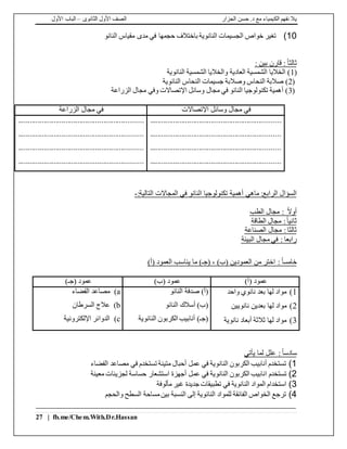 ‫الجزار‬ ‫حسن‬ .‫د‬ ‫مع‬ ‫الكيمياء‬ ‫نفهم‬ ‫يال‬‫الثانوى‬ ‫األول‬ ‫الصف‬–‫األول‬ ‫الباب‬
27 | fb.me/Chem.With.Dr.Hassan
10)‫النانو‬ ‫مقياس‬ ‫مدى‬ ‫في‬ ‫حجمها‬ ‫باختالف‬ ‫النانوية‬ ‫الجسيمات‬ ‫خواص‬ ‫تغير‬
ً‫ا‬‫ثالث‬:‫بين‬ ‫قارن‬:
(1‫النانوية‬ ‫الشمسية‬ ‫والخاليا‬ ‫العادية‬ ‫الشمسية‬ ‫الخاليا‬ )
(2‫النانوية‬ ‫النحاس‬ ‫جسيمات‬ ‫وصالبة‬ ‫النحاس‬ ‫صالبة‬ )
(3‫الزراعة‬ ‫مجال‬ ‫وفي‬ ‫اإلتصاالت‬ ‫وسائل‬ ‫مجال‬ ‫في‬ ‫النانو‬ ‫تكنولوجيا‬ ‫أهمية‬ )
‫اإلتصاالت‬ ‫وسائل‬ ‫مجال‬ ‫في‬‫الزراعة‬ ‫مجال‬ ‫في‬
..................................................................
..................................................................
..................................................................
..................................................................
...............................................................
...............................................................
...............................................................
...............................................................
‫ماهي‬ :‫الرابع‬ ‫السؤال‬:‫التالية‬ ‫المجاالت‬ ‫في‬ ‫النانو‬ ‫تكنولوجيا‬ ‫أهمية‬-
‫الطب‬ ‫مجال‬ : ً‫ال‬‫أو‬
‫الطاقة‬ ‫مجال‬ :ً‫ا‬‫ثاني‬
‫الصناعة‬ ‫مجال‬ :‫ثالثا‬
‫البيئة‬ ‫مجال‬ ‫في‬ : ‫رابعا‬
‫خامس‬ً‫ا‬)‫(أ‬ ‫العمود‬ ‫يناسب‬ ‫ما‬ )‫(جـ‬ ، )‫(ب‬ ‫العمودين‬ ‫من‬ ‫اختر‬ :
)‫(أ‬ ‫عمود‬)‫(ب‬ ‫عمود‬)‫(جـ‬ ‫عمود‬
1)‫واحد‬ ‫نانوي‬ ‫بعد‬ ‫لها‬ ‫مواد‬
2)‫لها‬ ‫مواد‬‫نانويين‬ ‫بعدين‬
3)‫نانوية‬ ‫أبعاد‬ ‫ثالثة‬ ‫لها‬ ‫مواد‬
‫النانو‬ ‫صدفة‬ )‫(أ‬
‫النانو‬ ‫أسالك‬ )‫(ب‬
‫النانوية‬ ‫الكربون‬ ‫أنابيب‬ )‫(جـ‬
a)‫الفضاء‬ ‫مصاعد‬
b)‫السرطان‬ ‫عالج‬
c)‫اإللكترونية‬ ‫الدوائر‬
ً‫ا‬‫سادس‬‫يأتي‬ ‫لما‬ ‫علل‬ :
1)‫الفضاء‬ ‫مصاعد‬ ‫في‬ ‫تستخدم‬ ‫متينة‬ ‫أحبال‬ ‫عمل‬ ‫في‬ ‫النانوية‬ ‫الكربون‬ ‫أنابيب‬ ‫تستخدم‬
2)‫تستخدم‬‫معينة‬ ‫لجزيئات‬ ‫حساسة‬ ‫استشعار‬ ‫أجهزة‬ ‫عمل‬ ‫في‬ ‫النانوية‬ ‫الكربون‬ ‫انابيب‬
3)‫مألوفة‬ ‫غير‬ ‫جديدة‬ ‫تطبيقات‬ ‫في‬ ‫النانوية‬ ‫المواد‬ ‫استخدام‬
4)‫والحجم‬ ‫السطح‬ ‫مساحة‬‫بين‬ ‫النسبة‬ ‫إلى‬ ‫النانوية‬ ‫للمواد‬ ‫الفائقة‬ ‫الخواص‬ ‫ترجع‬
 