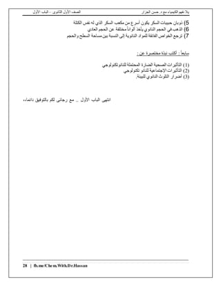 ‫الجزار‬ ‫حسن‬ .‫د‬ ‫مع‬ ‫الكيمياء‬ ‫نفهم‬ ‫يال‬‫الثانوى‬ ‫األول‬ ‫الصف‬–‫األول‬ ‫الباب‬
28 | fb.me/Chem.With.Dr.Hassan
5)‫الكتلة‬ ‫نفس‬ ‫له‬ ‫الذي‬ ‫السكر‬ ‫مكعب‬ ‫من‬ ‫أسرع‬ ‫يكون‬ ‫السكر‬ ‫حبيبات‬ ‫ذوبان‬
6)‫الذهب‬‫العادي‬ ‫الحجم‬ ‫عن‬ ‫مختلفة‬ً‫ا‬‫ألوان‬ ‫يأخذ‬ ‫النانوي‬ ‫الحجم‬ ‫في‬
7)‫والحجم‬ ‫السطح‬ ‫مساحة‬‫بين‬ ‫النسبة‬ ‫إلى‬ ‫النانوية‬ ‫للمواد‬ ‫الفائقة‬ ‫الخواص‬ ‫ترجع‬
ً‫ا‬‫سابع‬: ‫عن‬ ‫مختصرة‬ ‫نبذة‬ ‫أكتب‬ :
(1‫للنانوتكنولوجي‬ ‫المحتملة‬ ‫الضارة‬ ‫الصحية‬ ‫التأثيرات‬ )
(2‫تكنولوجي‬ ‫للنانو‬ ‫اإلجتماعية‬ ‫التأثيرات‬ )
(3)‫للبيئة‬ ‫النانوي‬ ‫التلوث‬ ‫أضرار‬.
‫دائما‬ ‫بالتوفيق‬ ‫لكم‬ ‫رجائى‬ ‫مع‬ .. ‫األول‬ ‫الباب‬ ‫انتهى‬،،
 