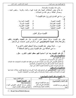 ‫الجزار‬ ‫حسن‬ .‫د‬ ‫مع‬ ‫الكيمياء‬ ‫نفهم‬ ‫يال‬‫الثانوى‬ ‫األول‬ ‫الصف‬–‫األول‬ ‫الباب‬
3 | fb.me/Chem.With.Dr.Hassan
. ‫والصناعة‬ ‫والهندسة‬ ‫والزراعة‬
6.، ‫المياه‬ ‫ونقص‬ . ‫والتربة‬ ‫والماء‬ ‫الهواء‬ ‫تلوث‬ ‫مثل‬ ‫البيئية‬ ‫المشكالت‬ ‫بعض‬ ‫عالج‬
. ‫المجاالت‬ ‫من‬ ‫ذلك‬ ‫وغير‬ ، ‫الطاقة‬ ‫ومصادر‬
: ‫س‬‫الكيمياء‬ ‫علم‬ ) ‫فروع‬ ( ‫اقسام‬ ‫هى‬ ‫ما‬‫؟‬
: ‫ج‬
1.. ‫الحيوية‬ ‫الكيمياء‬5.. ‫الحرارية‬ ‫الكيمياء‬
2.. ‫الفيزيائية‬ ‫الكيمياء‬6.. ‫النووية‬ ‫الكيمياء‬
3.. ‫العضوية‬ ‫الكيمياء‬7.. ‫الكهربية‬ ‫الكيمياء‬
4.. ‫التحليلية‬ ‫الكيمياء‬8.. ‫البيئية‬ ‫الكيمياء‬
،‫األخري‬ ‫العلوم‬ ‫لمعظم‬ ً‫ا‬‫مركز‬ ‫الكيمياء‬ ‫علم‬ ‫يعتبر‬‫علم‬ ‫مثل‬‫األحياء‬‫و‬‫الفيزياء‬‫و‬‫الطب‬
‫و‬‫الزراعة‬‫وكذلك‬‫كيمياء‬‫النانوتكنولوجي‬‫التى‬. ‫المستقبل‬ ‫فى‬ ‫المنتجات‬ ‫تطوير‬ ‫فى‬ ‫تساهم‬
: ‫س‬-‫؟‬ ‫االخرى‬ ‫العلوم‬ ‫لمعظم‬ ً‫ا‬‫مركز‬ ‫الكيمياء‬ ‫علم‬ ‫ييعتبر‬ ‫لماذا‬
-‫العالقة‬ ‫هى‬ ‫ما‬‫المختلفة‬ ‫العلم‬ ‫وفروع‬ ‫الكيمياء‬ ‫علم‬ ‫بين‬‫؟‬
: ‫ج‬
-: ‫مثل‬ ، ‫األخرى‬ ‫العلوم‬ ‫معظم‬ ‫لفهم‬ ً‫ا‬‫أساسي‬ ً‫ا‬‫أمر‬ ‫يعد‬ ‫الكيمياء‬ ‫علم‬ ‫ألن‬
(1: ‫والزراعة‬ ‫)الكيمياء‬
‫في‬ ‫الكيمياء‬ ‫علم‬ ‫يسهم‬
1)‫محصول‬ ‫لزراعة‬ ‫المناسبة‬ ‫التربة‬ ‫اختيار‬
2)‫التحليل‬‫مكونات‬ ‫نسب‬ ‫يحدد‬ ‫الذي‬ ‫الكيميائي‬‫التربة‬‫النباتات‬ ‫هذه‬ ‫الحتياجات‬ ‫المكونات‬ ‫هذه‬ ‫كفاية‬ ‫ومدي‬
3)‫المناسب‬ ‫السماد‬ ‫تحديد‬‫ل‬‫لتربة‬‫المحاصيل‬ ‫من‬ ‫إنتاجيتها‬ ‫لزيادة‬
4)‫الحشرية‬ ‫المبيدات‬ ‫إنتاج‬‫ا‬ ‫لمقاومة‬ ‫المالئمة‬. ‫الزراعية‬ ‫آلفات‬
(2:‫والمستقبل‬ ‫)الكيمياء‬
‫كيمياء‬ ‫ساهمت‬‫النانوتكنولوجي‬‫يت‬ ‫التي‬ ‫المواد‬ ‫بعض‬ ‫تصنيع‬ ‫في‬ ،‫منها‬ ‫عديدة‬ ‫مجاالت‬ ‫تطوير‬ ‫طريقها‬ ‫عن‬ ‫م‬
‫البشرية‬ ‫االحتياجات‬ ‫من‬ ‫العديد‬ ‫وتلبي‬ ‫والمواصالت‬ ‫والبيئة‬ ‫والطب‬ ‫واالتصاالت‬ ‫الهندسة‬
(3))‫(البيولوجي‬ ‫االحياء‬ ‫وعلم‬ ‫الكيمياء‬
‫العلم‬‫العالقة‬‫بينهما‬ ‫التكامل‬ ‫ناتج‬
( ‫االحياء‬ ‫علم‬‫البيولوجي‬):
‫الكائنات‬ ‫بدراسة‬ ‫خاص‬ ‫علم‬
‫الحية‬
‫يسهم‬‫فهم‬ ‫في‬ ‫الكيمياء‬ ‫علم‬
‫داخل‬ ‫تتم‬ ‫التي‬ ‫التفاعالت‬
‫تفاعالت‬ ‫ومنها‬ ‫الحية‬ ‫الكائنات‬
‫علم‬‫الحيوية‬ ‫الكيمياء‬
Biochemistry
‫ألجزاء‬ ‫الكيميائي‬ ‫التركيب‬ ‫بدراسة‬ ‫يختص‬
‫مختلف‬ ‫في‬ ‫الخلية‬‫الحية‬ ‫الكائنات‬،
‫مركز‬ ‫الكيمياء‬‫العلوم‬
 
