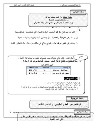 ‫الجزار‬ ‫حسن‬ .‫د‬ ‫مع‬ ‫الكيمياء‬ ‫نفهم‬ ‫يال‬‫الثانوى‬ ‫األول‬ ‫الصف‬–‫األول‬ ‫الباب‬
6 | fb.me/Chem.With.Dr.Hassan
: ‫س‬‫الكيمياء‬ ‫فى‬ ‫القياس‬ ‫أهمية‬ ‫هى‬ ‫ما‬‫؟‬
: ‫ج‬
1.‫على‬ ‫التعرف‬‫وتركيز‬ ‫نوع‬.‫معها‬ ‫ونتعامل‬ ‫نستخدمها‬ ‫التي‬ ‫للمواد‬ ‫المكونة‬ ‫العناصر‬
2.‫فى‬ ‫يستخدم‬‫والحماية‬ ‫المراقبة‬‫الغذائية‬ ‫والمواد‬ ‫والهواء‬ ‫المياه‬ ‫تحاليل‬ : ‫مثل‬ ،
3.‫فى‬ ‫يستخدم‬‫ما‬ ‫موقف‬ ‫تقدير‬‫خلل‬ ‫وجود‬ ‫حالة‬ ‫في‬ ‫عالج‬ ‫وإقتراح‬ ،‫التحاليل‬ ‫مثل‬ ،‫الطبية‬
‫مقدار‬ ‫لقياس‬ ‫كمعيار‬ ‫تستخدم‬ ‫و‬ ‫القانون‬ ‫بموجب‬ ‫معتمدة‬ ‫و‬ ‫معرفة‬ ‫معينة‬ ‫كمية‬ ‫من‬ ‫محدد‬ ‫مقدار‬
. ‫الكمية‬ ‫لهذه‬ ‫فعلى‬
‫القياس‬ ‫وحدة‬
‫مقدار‬ ‫لقياس‬ ‫كمعيار‬ ‫تستخدم‬ ‫و‬ ‫القانون‬ ‫بموجب‬ ‫معتمدة‬ ‫و‬ ‫معرفة‬ ‫معينة‬ ‫كمية‬ ‫من‬ ‫محدد‬ ‫مقدار‬
. ‫الكمية‬ ‫لهذه‬ ‫فعلى‬
‫القياس‬ ‫وحدة‬
‫محدد‬ ‫مقدار‬‫معرفة‬ ‫معينة‬ ‫كمية‬ ‫من‬
‫و‬‫معتمدة‬‫القانون‬ ‫بموجب‬
‫تستخدم‬ ‫و‬‫كمعيار‬. ‫الكمية‬ ‫لهذه‬ ‫فعلى‬ ‫مقدار‬ ‫لقياس‬
‫القياس‬ ‫وحدة‬
‫التالى‬ ‫التقرير‬ ‫يمثل‬‫اإلفطار‬ ‫قبل‬ ً‫ا‬‫صباح‬ ‫ما‬ ‫شخص‬ ‫لها‬ ‫خضع‬ ‫طبية‬ ‫تحليالت‬ ‫نتائج‬،
‫؟‬ ‫الرجل‬ ‫هذا‬ ‫دم‬ ‫في‬ ‫البوليك‬ ‫وحمض‬ ‫السكر‬ ‫تركيز‬ ‫نتائج‬ ‫من‬ ‫تستنتج‬ ‫ماذا‬
‫تقرير‬‫تح‬‫ا‬‫طبية‬ ‫ليل‬
‫التحليل‬ ‫نوع‬‫التحليل‬ ‫قيمة‬‫المرجعية‬ ‫القيمة‬
Glucose ‫السكر‬ ‫نسبة‬70110 - 70
Uric Acid ‫اليوريك‬ ‫حمض‬9.28.3 – 3.6
2.: ‫على‬ ‫النتائج‬ ‫تدل‬
1.. ‫الطبيعية‬ ‫النسبة‬ ‫نطاق‬ ‫فى‬ ‫يدخل‬ ‫الدم‬ ‫فى‬ ‫السكر‬ ‫تركيز‬
2.‫البوليك‬ ‫حمض‬ ‫تركيز‬ً‫ا‬‫جد‬ ‫مرتفع‬،‫الدم‬ ‫فى‬
‫األدوية‬ ‫طريق‬ ‫عن‬ ‫سواء‬ ‫الدم‬ ‫فى‬ ‫البوليك‬ ‫حمض‬ ‫نسبة‬ ‫تقليل‬ ‫على‬ ‫للعمل‬ ‫فورية‬ ‫اجراءات‬ ‫الى‬ ‫نحتاج‬ ‫و‬
‫نوعية‬ ‫طريق‬ ‫عن‬ ‫أو‬. ‫المريض‬ ‫يتناوله‬ ‫الذى‬ ‫الغذاء‬ ‫كمية‬ ‫و‬
‫اختبر‬
‫مهارتك‬
‫عن‬ ‫تعبر‬ ‫قيمة‬‫المدى‬‫الطبيعى‬‫للظاهرة‬ ‫المناسب‬ ‫و‬
. ‫المقاسة‬
.
‫المرجعية‬ ‫القيمة‬
 