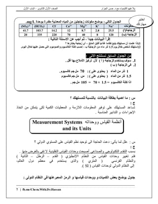‫الجزار‬ ‫حسن‬ .‫د‬ ‫مع‬ ‫الكيمياء‬ ‫نفهم‬ ‫يال‬‫الثانوى‬ ‫األول‬ ‫الصف‬–‫األول‬ ‫الباب‬
7 | fb.me/Chem.With.Dr.Hassan
: ‫س‬‫؟‬ ‫للمستهلك‬ ‫بالنسبة‬ ‫البيانات‬ ‫بطاقة‬ ‫اهمية‬ ‫ما‬
: ‫ج‬
‫اتخاذ‬ ‫من‬ ‫يتمكن‬ ‫لكى‬ ‫الكمية‬ ‫المعطيات‬ ‫و‬ ‫الالزمة‬ ‫المعلومات‬ ‫توفير‬ ‫على‬ ‫المستهلك‬ ‫تساعد‬
. ‫المناسبة‬ ‫التدابير‬ ‫و‬ ‫اإلجراءات‬
: ‫س‬‫دعت‬ :‫يأتي‬ ‫لما‬ ‫علل‬‫الدولي‬ ‫المستوي‬ ‫على‬ ‫القياس‬ ‫نظم‬ ‫توحيد‬ ‫الى‬ ‫الحاجة‬‫؟‬
: ‫ج‬
‫بسبب‬‫بالغرض‬ ‫تفى‬ ‫ال‬ ‫التقليدية‬ ‫القياس‬ ‫وحدات‬ ‫أصبحت‬ ‫والصناعى‬ ‫التكنولوجى‬ ‫التقدم‬‫منها‬.
‫تغيير‬ ‫فتم‬‫القدم‬ ( ‫ااإلنجليزي‬ ‫النظام‬ ‫من‬ ‫القياس‬ ‫وحدات‬–‫الرطل‬–) ‫الثانية‬
‫الفرنسي‬ ‫والنظام‬‫و‬ ) ‫المتري‬ (‫الذى‬‫معظ‬ ‫في‬ ‫يستخدم‬‫العالم‬ ‫دول‬ ‫م‬،
( ‫القياس‬ ‫لوحدات‬ ‫الدولي‬ ‫النظام‬ ‫إلى‬SI.)
: ‫الدولى‬ ‫النظام‬ ‫فى‬ ‫المعبرعنها‬ ‫الرمز‬ ‫و‬ ‫قياسها‬ ‫ووحدات‬ ‫و‬ ‫الكميات‬ ‫بعض‬ ‫يوضح‬ ‫جدول‬
: ‫التالي‬ ‫الجدول‬‫بوحدة‬ ‫مقدرة‬ ‫المعدنية‬ ‫المياه‬ ‫من‬ ‫زجاجتين‬ ‫مكونات‬ ‫يوضح‬mg/L.
‫المكونات‬Na+K+Mg2+Ca2+CI-(HCO3)-(SO4)-2
)‫الزجاجة(أ‬25.52.88.71214.2103.741.7
)‫(ب‬ ‫الزجاجة‬1208407022033520
: ‫التالية‬ ‫االسئلة‬ ‫عن‬ ‫أجب‬ ‫ثم‬ ، ً‫ا‬‫جيد‬ ‫البيانات‬ ‫إقرأ‬
1)‫الملح‬ ‫قليل‬ ً‫ا‬‫غذائي‬ ‫نظاما‬ ‫يتبع‬ ‫مستهلك‬ ‫أن‬ ‫علمت‬ ‫إذا‬–‫؟‬ ‫يختارها‬ ‫زجاجة‬ ‫أي‬
2)‫يوم‬ ‫خالل‬ ‫شخص‬ ‫إستهلك‬1.5‫الكالسيوم‬ ‫كتلة‬ ‫إحسب‬ ، ‫ب‬ ‫الزجاجة‬ ‫من‬ ‫ماء‬ ‫لتر‬‫والصوديوم‬.‫اليوم‬ ‫خالل‬ ‫عليها‬ ‫حصل‬ ‫التي‬
‫االتى‬ ‫نستنتج‬ ‫السابق‬ ‫الجدول‬ ‫من‬:
1.‫األمالح‬ ‫تركيز‬ ‫ألن‬ ) ‫أ‬ ( ‫الزجاجة‬ ‫يستخدم‬ ‫سوف‬. ‫أقل‬ ‫بها‬
2.) ‫ب‬ ( ‫الزجاجة‬ ‫فى‬
1‫الماء‬ ‫من‬ ‫لتر‬(‫ي‬) ‫على‬ ‫حتوى‬:70. ‫كالسيوم‬ ‫جم‬ ‫مل‬
1.5‫الماء‬ ‫من‬ ‫لتر‬(‫ي‬) ‫على‬ ‫حتوى‬:‫س‬‫كالسيوم‬ ‫جم‬ ‫مل‬
‫اذا‬= ‫الكالسيوم‬ ‫كتلة‬1.5×70=105. ‫جم‬ ‫مل‬
‫اختبر‬
‫مهارتك‬
‫ووحداته‬ ‫القياس‬ ‫أنظمة‬Measurement Systems
and its Units
 