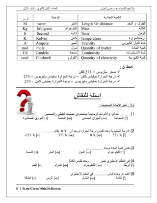 ‫الجزار‬ ‫حسن‬ .‫د‬ ‫مع‬ ‫الكيمياء‬ ‫نفهم‬ ‫يال‬‫الثانوى‬ ‫األول‬ ‫الصف‬–‫األول‬ ‫الباب‬
8 | fb.me/Chem.With.Dr.Hassan
‫المقاسة‬ ‫الكمية‬‫الوحدة‬‫الرمز‬
‫البعد‬ ‫او‬ ‫الطول‬Length Or distance‫المتر‬meterM
‫الكتلة‬Mass‫كيلوجرام‬kilogramKg
‫الزمن‬Time‫ثانية‬SecondS
‫درجةالحرارة‬Temperature‫كلفن‬KelvinK
‫الكهربي‬ ‫التيار‬ ‫شدة‬Intensity‫أمبير‬AmpereA
‫المادة‬ ‫كمية‬Quantity of matter‫مول‬molemol
‫االستضاءة‬ ‫شدة‬Luminosity‫شمعة‬CandelaCd
‫الكهربية‬ ‫كمية‬Quantity of electricity‫الكولوم‬Coulombcoul
: ‫ان‬ ‫الحظ‬
= ‫سلزيوس‬ ‫صفر‬273. ‫كلفن‬
+ ‫سليزيوس‬ ‫بمقياس‬ ‫الحرارة‬ ‫درجة‬ = ‫كلفن‬ ‫بمقياس‬ ‫الحرارة‬ ‫درجة‬273
‫كلفن‬ ‫بمقياس‬ ‫الحرارة‬ ‫درجة‬ = ‫سليزيوس‬ ‫بمقياس‬ ‫الحرارة‬ ‫درجة‬-273
‫للنقاش‬ ‫اسئلة‬
: ‫الصحيحة‬ ‫اإلجابة‬ ‫أختر‬ : ً‫ال‬‫أو‬
1)‫والتحضير‬ ‫التقطير‬ ‫عمليات‬ ‫في‬ ‫تستخدم‬ ‫الزجاجية‬ ‫األدوات‬ ‫أنواع‬ ‫أحد‬ .........
‫السحاحة‬ ]‫[أ‬‫الحساس‬ ‫الميزان‬ ]‫[ب‬‫الماصة‬ ]‫[جـ‬‫المستديرة‬ ‫الدوارق‬ ]‫[د‬
2)‫أن‬ ‫ووجد‬ ‫الحرارة‬ ‫درجة‬ ‫لقياس‬ ‫وحدة‬‫السيليزية‬ ‫الدرجة‬0 ºC............. ‫يقابل‬
]‫[أ‬Kº273]‫[ب‬Kº0]‫[جـ‬Kº373]‫[د‬Kº273-
3).................. ‫بوحدة‬ ‫المادة‬ ‫كمية‬ ‫تقاس‬
‫جرام‬ ‫الكيلو‬ ]‫[أ‬‫المول‬ ]‫[ب‬‫الشمعة‬ ]‫[د‬ ‫المتر‬ ]‫[جـ‬
4)‫الكتلة‬ ‫لقياس‬ ‫وحدة‬........... ‫تعتبر‬ ‫اإلنجليزي‬ ‫النظام‬ ‫في‬
‫الرطل‬ ]‫[أ‬‫الكيلوجرام‬ ]‫[ب‬‫القدم‬ ]‫[د‬ ‫الجرام‬ ]‫[جـ‬
5). ‫قياس‬ ‫وحدة‬ ‫هو‬ ‫القدم‬‫اإلنجليزي‬ ‫النظام‬ ‫في‬ .............
‫الكتلة‬ ]‫[أ‬‫الطول‬ ]‫[ب‬‫الزمن‬ ]‫[جـ‬‫الطاقة‬ ]‫[د‬
 