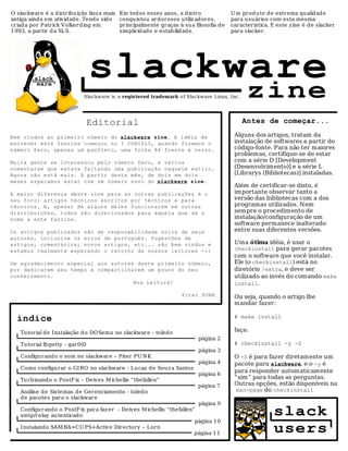 O slackware é a distribu ição linux mais   Em tod os esses anos, a d istro             U m produ to de extrema qualidade
antiga ainda em atividade. Tendo sido      conqu istou ardorosos utiliz adores,        para usuários com esta mesma
criada por Patrick V olkerding em          principalmente graças à su a filosofia de   característica. E este z ine é de slacker
1993, a partir d a SLS.                    simplicid ade e estabilidad e.              para slacker.




                                slackware
                            Slackware is a registered trademark o f Slackware Linux, Inc.    zine
                                Editorial                                                   Antes de começar...

Bem vindos ao primeiro número do slackware zine. A idéia de                             Alguns dos artigos, tratam da
escrever este fanzine começou no I CONISLI, quando fizemos o                            instalação de softwares a partir do
número Zero, apenas um panfleto, uma folha A4 frente e verso.                           código-fonte. Para não ter maiores
                                                                                        problemas, certifique-se de estar
Muita gente se interessou pelo número Zero, e vários                                    com a série D [Development
comentaram que estava faltando uma publicação naquele estilo.                           (Desenvolvimento)] e a série L
Agora não está mais. A partir deste mês, de dois em dois                                [Librarys (Bibliotecas)] instaladas.
meses esperamos estar com um número novo do slackware zine.
                                                                                        Além de certificar-se disto, é
A maior diferença deste zine para as outras publicações é o                             importante observar tanto a
seu foco: artigos técnicos escritos por técnicos e para                                 versão das bibliotecas com a dos
técnicos. E, apesar de alguns deles funcionarem em outras                               programas utilizados. Nem
distribuições, todos são direcionados para àquela que dá o                              sempre o procedimento de
nome a este fanzine.                                                                    instalação/configuração de um
                                                                                        software permanece inalterado
Os artigos publicados são de responabilidade única de seus                              entre suas diferentes versões.
autores, inclusive os erros de português. Sugestões de
artigos, comentários, novos artigos, etc... são bem vindos e                            Uma ótima idéia, é usar o
estamos realmente esperando o retorno de nossos leitores -:)                            checkinstall para gerar pacotes
                                                                                        com o software que você instalar.
Um agradecimento especial aos autores deste primeiro número,                            Ele (o checkinstall) está no
por dedicarem seu tempo e compartilharem um pouco do seu                                diretório /extra, e deve ser
conhecimento.                                                                           utilizado ao invés do comando make
                                     Boa Leitura!                                       install.
                                                                   Piter PUNK           Ou seja, quando o artigo lhe
                                                                                        mandar fazer:

  índice                                                                                # make install

   Tutorial de I nstalação d o DOSemu no slackware - toledo                             faça:
                                                                         página 2
   Tutorial fb getty - gar0t0                                                           # checkinstall -y -S
                                                                         página 3
   Configurando o som no slackware – Piter PU N K                                       O -S é para fazer diretamente um
                                                                         página 4       pacote para slackware, e o -y é
   Como configu rar o GI RO no slackware - Lucas de Souz a Santos
                                                                                        para responder automaticamente
                                                                         página 6
   Turbinando o PostF ix – Deives M ichellis “thefallen”                                “sim” para todas as perguntas.
                                                                         página 7       Outras opções, estão disponíveis na
   Análise de Sistemas de Gerenciamento - toledo                                         man-page do checkinstall
   de pacotes para o slackware
                                                                       página 9
   Configurando o PostF ix para faz er - Deives M ichellis “thefallen”
   smtp/relay au tenticado                                                                             slack
                                                                      página 1 0
   I nstalando SAM BA+CU PS+Active Directory – Lorn
                                                                      página 1 1                       users
 