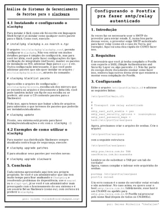 Análise de Sistemas de Gerenciamento                          Configurando o Postfix
     de Pacotes para o slackware                               pra fazer smtp/relay
4.1 Instalando e configurando o
                                                                   autenticado
slackpkg
                                                            1 . Introdução
Para instalar é fácil, como ele foi escrito em lingu agem
Shell-Script é só instalar como qualquer outro pacote       Às vez es faz -se necessario usar o SM TP do
para o Slack. Como root, execute:                           proved or para enviar emails. E, numa boa parte
                                                            dessas vez es, o provedor exige SM TP au tenticado
# installpkg slackpkg-x.xx-noarch-x.tgz                     para faz er relay (como eh o caso do Terra, por
                                                            exemplo). Aqui vai uma dica rápida d e COM O faz er
O arquivo /etc/slackpkg/slackpkg.conf, permite              isso.
configurar o slackpkg. N ão vou entrar em muitos
detalhes porque é simples de configurá-lo, mas para         2. Requisitos
você ter idéia, você pode faz er configurações do tipo:
verificação de integridade (md 5sum), manter os pacotes     É necessário qu e você já tenha compilado o Postfix
de instalação no H D, adicionar flags para o wget e etc.    com suporte a SASL (Simple Authenticarion and
Ou tra configu ração interessante, é qu e você pode         Security Layer ou algo parecid o :) ). N ão faz parte
ad icionar pacotes qu e não quer instalar no arquivo /      do escopo deste documento ensinar como faz er
etc/slackpkg/blacklist, atrav és do comand o:               isso, embora haja outros desta série que ensinem a
                                                            montar essa compilação d o Postfix.
# slackpkg blacklist pacote
                                                            3. Configurando
Agora edite o arquivo de configuração /
etc/slackpkg/mirrors, escolha um dos mirrors que            Edite o arquivo /etc/postfix/main.cf e adicione
se encontra no arquivo e descomente a linha (Ah, você       as seguintes linhas:
pode também incluir um ftp de sua escolha ou se
preferir, até usar o CD contendo pacotes para o             /etc/postfix/main.cf:
Slackware)
                                                            #
F eito isso, agora temos que baixar a lista de arquivos
                                                            # Transport com relay autenticado
para sabermos o que teremos d e pacotes que poderão
ser instalados/atualiz ados:                                #
                                                            smtp_sasl_auth_enable = yes
# slackpkg update                                           smtp_sasl_security_options = noanonymous
                                                            smtp_sasl_password_maps =
Pronto, seu sistema está pronto para faz er                 hash:/etc/postfix/saslpass
instalações/atualiz ações e etc com o slackpkg :)
                                                            Agora, precisamos criar o arquivo de senhas. Crie o
                                                            arquivo
4.2 Exem plos de com o utilizar o
slackpkg                                                    /etc/postfix/saslpass

Para manter su a distribuição Slackware sempre              com a seguinte estru tura:
atualiz ada contra bugs de segurança, execute:
                                                            /etc/postfix/saslpass:
# slackpkg upgrade patches
                                                            smtp.poa.terra.com.br TAB
E para atualiz ar seus pacotes por versões novas:           user@terra.com.br:suasenha
# slackpkg upgrade slackware                                Lembre-se de su bstituir o TAB por u m tab de
                                                            verdad e!
5. Conclusão                                                Agora, v amos compilar e indexar este arquivinho de
                                                            senhas:
Cada sistema apresentado aqu i tem seu próprio
propósito. Se você é um administrador que não tem           postmap /etc/postfix/saslpass
muito tempo para ficar analisando o ChangeLog e             postfix reload
resolvendo problemas de dependência, use o swaret
ou o slapt-get, já se você é um administrador mais          U m erro comum é o nome d o servidor estar errado
preocupado com o fu ncionamento do seu sistema e é          e não au tenticar. N o caso acima, eu qu ero usar o
um usuário fiel ao Slackware (como eu), com certez a irá    host smtp.terra.com.br. Infeliz mente, esse host é
preferir o slackpkg.                                        um CN AM E ou apelido para
                                                            smtp.poa.terra.com.br. O Postfix vai procurar
                                                            pelo nome final (d epois de tod os os CN AM Es).
            por: toledo <toledo@core-dumped.org>

                                                                        por: Deives Michellis “thefallen”
 