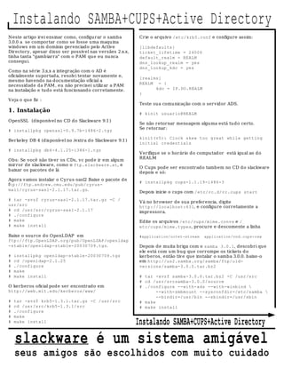 Instalando SAMBA+CUPS+Active Directory
N este artigo irei ensinar como, configurar o samba         Crie o arquivo /etc/krb5.conf e configure assim:
3.0.0 a se comportar como se fosse uma maquina
windows em um domínio gerenciado pelo Active                [libdefaults]
Directory, apesar d isso ser possível nas versães 2.x.x,    ticket_lifetime = 24000
tinha tanta "gambiarra" com o PAM que eu nu nca             default_realm = REALM
consegu i.                                                  dns_lookup_realm = yes
                                                            dns_lookup_kdc = yes
Como na série 3.x.x a integração com o AD é
oficialmente suportada, resolvi tentar novamente e,
                                                            [realms]
mesmo havendo na documentação oficial a
                                                            REALM = {
necessidade da PAM , eu não precisei utiliz ar a PAM
na instalação e tudo está funcionando corretamente.               kdc = IP.DO.REALM
                                                            }
Veja o que fiz :
                                                            Teste sua comunicação com o servidor ADS.
1 . Instalação                                              # kinit usuario@REALM
OpenSSL (disponível no CD do Slackware 9.1 )
                                                            Se não retornar mensagem alguma está tu do certo.
                                                            Se retornar:
# installpkg openssl-0.9.7b-i486-2.tgz
                                                            kinit(v5): Clock skew too great while getting
Berkeley DB 4 (disponível no /extra do Slackware 9.1)
                                                            initial credentials
# installpkg db4-4.1.25-i386-1.tgz
                                                            Verifiqu e se o horário do compu tador está igual ao d o
                                                            REALM
Obs: Se você não tiver os CDs, vc pode ir em algum
mirror de slackware, como o ftp.slackware.at, e
                                                            O Cups pode ser encontrado tamb em no CD d o slackware
baixar os pacotes d e lá
                                                            depois e só:
Agora vamos instalar o Cyrus-sasl2 Baixe o pacote de
                                                            # installpkg cups-1.1.19-i486-3
ftp://ftp.andrew.cmu.edu/pub/cyrus-
mail/cyrus-sasl-2.1.17.tar.gz.
                                                            Depois inicie o cups com /etc/rc.d/rc.cups start
# tar -xvzf cyrus-sasl-2.1.17.tar.gz -C /
                                                            Vá no browser de sua preferencia, digite
usr/src                                                     http://localhost:631, e configu re corretamente a
# cd /usr/src/cyrus-sasl-2.1.17                             impressora.
# ./configure
# make                                                      Ed ite os arqu ivos /etc/cups/mime.convs e /
# make install                                              etc/cups/mime.types, procure e descomente a linha

Baixe o source do OpenLDAP em                               #application/octet-stream    application/vnd.cups-raw
ftp://ftp.OpenLDAP.org/pub/OpenLDAP/openldap
-stable/openldap-stable-20030709.tgz.                       Depois de muita briga com o samba 3.0.1, descobri que
                                                            ele está com um bug que corrompe os tickets d o
#   installpkg openldap-stable-20030709.tgz                 kerberos, então tiv e que instalar o samba 3.0.0. baixe-o
#   cd /openldap-2.1.25                                     em http://us2.samba.org/samba/ftp/old-
#   ./configure                                             versions/samba-3.0.0.tar.bz2
#   make
#   make install                                            # tar -xvzf samba-3.0.0.tar.bz2 -C /usr/src
                                                            # cd /usr/srcsamba-3.0.0/source
O kerberos oficial pode ser encontrado em                   # ./configure --with-ads --with-winbind 
http://web.mit.edu/kerberos/www/                                   --with-smbmount --sysconfdir=/etc/samba 
                                                                   --bindir=/usr/bin --sbindir=/usr/sbin
#   tar -xvzf krb5-1.3.1.tar.gz -C /usr/src                 # make
#   cd /usr/src/krb5-1.3.1/src                              # make install
#   ./configure
#   make
#   make install                                           Instalando SAMBA+CUPS+Active Directory
    slackware é um sistema amigável
    seus amigos são escolhidos com muito cuidado
 