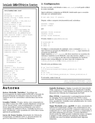 2. Configurações
Instalando SAMBA+CUPS+Active Directory
                                                  N o box ao lado, está listado o meu smb.conf, e você pode utiliz á-
                                                  lo como exemplo.
 /etc/samba/smb.conf
                                                  Agora adicione a máquina ao REALM , lembrand o que o usuário
 [global]                                         tem que ser ad ministrador:
 workgroup = lorn_lab
 server string = samba server                     # net ads join -U usuario
 security = ads
 password server = 192.168.0.2                    Depois edite o arquivo /etc/nsswitch.conf, substitua:
 realm = REALM.DO.AD
 load printers = yes                              passwd: compat
 printcap name = /etc/printcap                    group: compat
 printing = cups
                                                  por
 log file = /var/log/samba.%m
 socket options = TCP_NODELAY
                                                  passwd: files winbind
 SO_RCVBUF=8192 SO_SNDBUF=8192
                                                  shadow: files
 name resolve order = wins bcast
                                                  group: files winbind
 encrypt passwords = yes
                                                  Pronto. Inicie o samba e o winbind:
 #winbind
                                                  # winbindd -B
 idmap uid = 10000-20000                          # smbd -D
 winbind gid = 10000-20000                        # nmbd -D
 winbind enum users = yes
 winbind enum groups = yes                        Verifiqu e a comunicação do winb ind, com o comando wbinfo -g
 template homedir = /tmp                          (que mostra os grupos d o REALM ) e wbinfo -u (qu e mostra os
 template shell = /bin/bash                       usuários do REALM ),
                                                  digite também getent passwd, ele deve mostrar os usuários d o
 [tmp]                                            sistema e também os do REALM , caso não mostre, d igite strace
    comment = teste                               getent passwd e veja se ele não esta reclamando d e nenhum
    path = /tmp                                   arquivo que esteja faltando, no meu caso ele reclamou da
    writable = yes                                libnss_winbind.so e da libnss_winbind.so.2
    browseable = yes
                                                  Resolvi este problema com:
 [printers]
 comment = All Printers                           # cp /usr/src/samba-
 path = /var/spool/cups                           3.0.0/source/nsswitch/libnss_winbind.so /lib
 browseable = no                                  depois
 public = yes                                     # cd /lib
 guest ok = yes                                   # ln -s /lib/libnss_winbind.so libnss_winbind.so.2
 writable = no
 printable = yes                                  É estranho, mais é isso ai.
 use client driver = yes
 printer name = hp840c                                                            por: Lindolfo Rodriges / Lorn
                                                                                 <lindolfo@frontservices.com.br>



Autores                                                      Lindolfo Rodrigues / Lorn, é usuário de Linux desde
                                                             2000, começou com slackware 8.0, atualmente trabalha
                                                             na F rontServ ices, como Analista de Su porte e está no 2o.
D eives M iche llis "thefalle n", Tecnólogo em               Semestre de Ciências d a Computação na F ASP.
Processamento de Dados pela F ATEC/SP e Gerente de
Desenvolvimento de Solu ções Linux do Grupo GEO.             Piter PUN K, é mantenedor e principal desenvolvedor
Tambem nerd d e carteirinha e ativista linux nas horas       do slackpkg. Possui experiência com U N I X e Linu x
vagas.                                                       desde '96 tendo escrito diversos artigos em revistas da
                                                             área, atualmente, trabalha como administrador de redes
Le andro Toledo, 1 9 anos, iniciou com compu tad ores        na 3WT Corporation.
em 1993 e Linux em 1998, usando Slackware 3.4 kernel
2.0.30. Desd e entao, vem acompanhando a evolução            Tiago M achado a.k.a. gar0 t0, 21 anos, estud ante de
desse maravilhoso sistema juntamente com toda a              Ciência da Computação. Iniciou com computadores aos
comunid ad e de softwares livres. Trab alha na area a 2      14 anos usando u m incrível XT, começou a interessar-se
anos, atualmente, como sysadmin d e redes linux numa         realmente aos 1 7 anos quando quebrou o computador e
agência de publicidade.                                      não tinha ninguém pra arrumar. U suário Slackware
                                                             desde junho de 2003 quando realmente tomou coragem
Lucas de S ouza S antos, Estudande de Ciência da             e apagou o velho windows da máqu ina. Atualmente
Computação, Certificado LPIC-2, desenvolvedor do             trab alha em uma F aculdade ad ministrando algumas
governo eletrônico e u su ário d e Slackware.                máquinas.
 