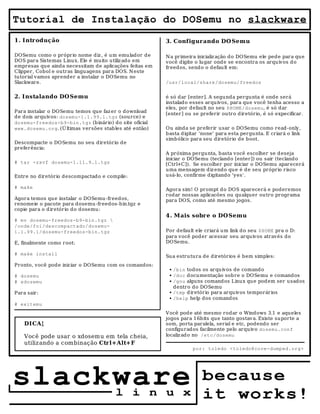 Tutorial de Instalação do DOSemu no slackware
1. Intr odução                                          3. Configur ando DO Semu

DOSemu como o próprio nome diz , é u m emu lador de     N a primeira inicializ ação do DOSemu ele pede para qu e
DOS para Sistemas Linux. Ele é muito utiliz ado em      você digite o lugar ond e se encontra os arquivos d o
empresas que ainda necessitam de aplicações feitas em   freedos, send o o defau lt em:
Clipper, Cobol e outras linguagens para DOS. N este
tutorial vamos aprender a instalar o DOSemu no
Slackware.                                              /usr/local/share/dosemu/freedos


2. Instalando DO Semu                                   é só dar [enter]. A segunda pergunta é onde será
                                                        instalado esses arquivos, para que você tenha acesso a
                                                        eles, por default no seu $HOME/dosemu, é só dar
Para instalar o DOSemu temos que faz er o download      [enter] ou se preferir outro diretório, é só expecificar.
de dois arquivos: dosemu-1.1.99.1.tgz (source) e
dosemu-freedos-b9-bin.tgz (b inário) do site oficial
www.dosemu.org. (Ú ltimas versões stab les até então)   Ou ainda se preferir usar o DOSemu como read-only,
                                                        basta digitar 'none' para esta pergunta. E criará o link
                                                        simb ólico para seu diretório de boot.
Descompacte o DOSemu no seu diretório de
preferência:
                                                        A próxima pergunta, basta você escolher se d eseja
                                                        iniciar o DOSemu (teclando [enter]) ou sair (tecland o
# tar -zxvf dosemu-1.11.9.1.tgz                         [Ctrl+C]). Se escolher por iniciar o DOSemu aparecerá
                                                        uma mensagem d iz endo que é d e seu próprio risco
Entre no diretório descompactado e compile:             usá-lo, confirme digitando 'yes'.

# make                                                  Agora sim! O prompt d o DOS aparecerá e poderemos
                                                        rodar nossas aplicacões ou qualquer outro programa
Agora temos qu e instalar o DOSemu-freedos,             para DOS, como até mesmo jogos.
renomeie o pacote para dosemu-freedos-bin.tgz e
copie para o d iretório do dosemu:
                                                        4. Mais sobr e o DO Semu
# mv dosemu-freedos-b9-bin.tgz 
/onde/foi/descompactado/dosemu-
1.1.99.1/dosemu-freedos-bin.tgz                         Por default ele criará um link d o seu $HOME pra o D:
                                                        para você poder acessar seu arquivos através do
E, finalmente como root:                                DOSemu.

# make install
                                                        Su a estrutura de diretórios é bem simples:
Pronto, você pode iniciar o DOSemu com os comandos:
                                                         ●   /bin todos os arquivos de comand o
# dosemu                                                 ●   /doc d ocumentação sob re o DOSemu e comandos
# xdosemu                                                ●   /gnu alguns comandos Linux qu e pod em ser usados
                                                             dentro do DOSemu
Para sair:                                               ●   /tmp d iretório para arquivos temporários
                                                         ●   /help help dos comand os
# exitemu
                                                        V ocê pode até mesmo rodar o Windows 3.1 e aqueles
                                                        jogos para 16bits que tanto gostav a. Existe su porte a
    DICA!                                               som, porta paralela, serial e etc, podendo ser
                                                        configurados facilmente pelo arquivo dosemu.conf
    Você pode usar o xdosem u em tela cheia,            localiz ad o no /etc/dosemu
    utiliz ando a combinação Ctr l+Alt+F
                                                                    por: toledo <toledo@core-dumped.org>




slackware                              l i n u x
                                                                       because
                                                                       it works!
 