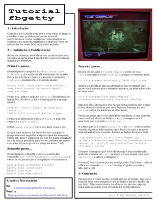 Tutorial
 fbgetty
1 - Introdução

Cansado do Console sem cor e sem vida? O fbgetty
resolve o seu problema e, neste tutorial
mostraremos como configurar uma imagem no
console seu console, utiliz ando o fbgetty. Para ter
uma idéia d e como fica, veja a foto ao lad o.

2 – Instalação e Configuração

Antes de começa, você deve ter certez a que seu
sistema suporta u ma frameb uffer com a resolução
mínima de 800x600.

Primeiro passo...                                                Terceiro passo...
Descompacte o arquivo fbv (tar -xvzf fbv-                        Depois de instalar o fbv e o fbgetty entre no seu
0.96.tar.gz) e entre no diretorio que foi criad o.               /etc e modifique o seu inittab. Localiz e a seguinte linha:
Entre no diretório criado e execute o comand o ./
configure exatamente o exemplo abaixo                            c1:1235:respawn:/sbin/agetty 38400 tty1 linux

bash-2.05a$ ./configure --prefix=/usr                           depois de localiz ar faça as alterações nos terminais nos
--without-libungif –without-libpng                              quais você queira que a imagem apareça, as alterações são
--without-bmp                                                    as seguintes:

F eito isso, edite o arquivo Makefile localiz ando as            c1:1235:respawn:/usr/sbin/fbgetty 
linhas SOU RCES e LIBS e deixe igual ao exemplo                  --issue=/etc/issue.void /dev/tty1 /dev/fb0
abaixo.
                                                                 Algumas d as alterações que foram feitas podem não deixar
SOURCES = main.c jpeg.c fb_display.c                             o seu sitema inicializ ar por isso faça u m backup do seu
resize.c                                                         inittab antes de iniciá-las as alterações
LIBS = -lX11 -L/usr/X11R6/lib -ljpeg
                                                                 Todas as linhas que você mod ificar mu darão o seu console.
F eita suas alterações execute o make e logo em                  caso você só altere as linhas c1 e c2 a imagem só irá
seguida o make install.                                          aparecer nos consoles tty1 e tty2.

OBS:O make install deve ser feito como root                      O ultimo passo é criar o issue.void no /etc, este arquivo
                                                                 contém algu mas informações que fará com que a imagem
O que você acabou de faz er foi não compilar o                   seja inicializ ad a no console. Abaixo as linhas d o issue.void
programa com suporte à alguns tipos de imagens,
como .gif, .png e .bmp pois ou são de baixa qualidad e           `/usr/bin/fbv -c -i -s 1 /etc/imagem.jpg`
ou são mu ito pesados para o seu sistema inicializ ar            e[00me[01;34m --[ Bem Vindo ao Slackware GNU/%s
com elas. (Quem gosta de maquina lenta ? =D)                     (kernel %r) e[32;31;1mby Slack-Zine e[00me
                                                                 [01;34m]-- e[00m
Segundo passo...
                                                                 Coloque a imagem qu e você deseja qu e seja inicializ ada
Descompacte o fb getty com o já conhecido                        junto d o console no /etc, sempre q você enjoar entre no
comando: tar -xvzf fbgetty-0.1.698.tar.gz e                      issue.void e altere a imagem =)
execute os passos para compilação normalmente.
                                                                 Pronto.O seu console já esta configurado. Para faz er o teste
bash-2.05a$         cd fbgetty-0.1.689/                          utiliz e o comando init q e "navegu e" pelos consoles
bash-2.05a$         ./configure                                  alterados. =))
bash-2.05a$         make
bash-2.05a$         make install                                 3- Conclusão

                                                                 Parece qu e é tudo muito complicado no principio, mas esse
Arquivos Necessários                                             console com uma imagem é muito legal e muito simples de
                                                                 ser feito. N ão tenha medo de alterar ou perder algu ma
fbv                                                              coisa pois só assim você ira adqu irir conhecimento
       s -te ch.e ls at.ne t.pl/fbv/fbv-0 .9 6 .tar.gz
fbgetty
 fbge tty.me uh.e u.o rg/do wnlo ads /fbge tty-0.1.69 8.tar.gz                             por: Tiago Machado (gar0t0)
 