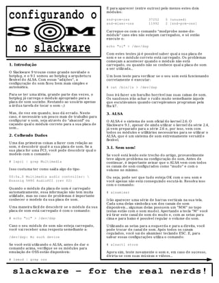 É para aparecer (entre outros) pelo menos estes dois

configurando o                                           módu los:

                                                         snd-pcm-oss
                                                         snd-mixer-oss
                                                                                   37252
                                                                                   11992
                                                                                              0 (unused)
                                                                                              2 [snd-pcm-oss]


S                                  M                     Carregue-os com o comando "modprobe nome-do-
                                                         módu lo" caso eles não estejam carregados, e só então
                                                         execute o:


   no slackware                                          echo "oi" > /dev/dsp

                                                         Com estes testes já é possível saber qual a su a placa de
                                                         som e se o mód ulo correto está carregado. Os problemas
                                                         começam a acontecer quando o módu lo não está
1. Introdução                                            carregado, ou quando não se conhece qual a placa de som
                                                         a ser utiliz ada...
O Slackware 9 trouxe como grande novidad e o
hotplu g, e o 9.1 somou ao hotplug a arquitetu ra        U m bom teste para verificar se o seu som está funcionand o
flexível d o ALSA. Com essas "adições", a                corretamente é executar:
configuração do som ficou b em mais simples e
au tomática.                                             # cat /bin/ls > /dev/dsp

Para se ter uma idéia, grande parte das vez es, o        Isso irá faz er um barulho horrível nas suas caixas de som.
hotplu g já carrega o módulo apropriado para a           Os saud osos irão achar o r u ído muito semelhante àquele
placa de som soz inho. Restand o ao usuário apenas       qu e escutávamos quando carregávamos programas pela
a árdua tarefa de tocar o som -;)                        fita k7.

M as, de vez em quand o, isso d á errad o. N este        3. ALSA
caso, é necessário um pouco mais de trabalho para
configurar o som, seja através d o "alsaconf" ou         O ALSA é o sistema d e som oficial do kernel 2.6. O
caçando qual o módu lo correto para a sua placa de       Slackware 9.1, apesar de ainda u tiliz ar o kernel da série 2.4,
som...                                                   já vem preparad o para a série 2.6 e, por isso, vem com
                                                         todos os módulos e utilitários necessários para se utiliz ar o
2. Colhendo Dados                                        ALSA, que é um sistema de som extremamente versátil e
                                                         flexível.
U ma das primeiras coisas a faz er com relação ao
som, é descobrir qual é a sua placa de som. Se a         3.1. Sem som!
su a placa for uma PCI , você pod e d escobrir qu al o
modelo com o comando:                                    Se você está lendo este trecho do artigo, provavelmente
                                                         teve algum prob lema na configuração do som. Antes d e
# lspci | grep Multimedia                                continuar, é importante avisar que o ALSA vem com todos
                                                         os canais de som configurados como "mudo" e com o
Isso costuma ter como saída algo do tipo:                volume no mínimo.

00:0a.0 Multimedia audio controller:                    Ou seja, pode ser que tu do esteja OK com o seu som e
Ensoniq 5880 AudioPCI (rev 02)                           você apenas não está conseguindo escutá-lo. Resolva isso
                                                         com o comando:
Qu ando o módu lo da placa de som é carregado
au tomaticamente, essa informação não tem muita          # alsamixer
utilidade, mas no caso de prob lemas é importante
conhecer o mod elo d a sua placa de som.                 Irão aparecer uma série de barras verticais na sua tela.
                                                         Cada uma delas simboliz a um dos canais d e som
U ma maneira fácil de descob rir se o módulo d a sua     disponív eis... algumas delas possuem um "M M " no topo
placa de som está carregado é com o comand o:            (estas estão com o som mu do). Apertando a tecla "M " você
                                                         irá tirar este canal de som do mudo e, com as setas para
# echo "oi" > /dev/dsp                                   cima e para b aixo é possível regular o volume do som.

Caso o seu módu lo d e som não esteja carregado,         U tiliz ando as setas para a esqu erd a e para a direita, você
você vai receber uma resposta semelhante a:              pode trocar d e canal de som. Após todos os canais
                                                         regulados, você sai do alsamixer teclando ESC. E, para
/dev/dsp: No such device                                 salvar essas configurações utiliz a o comand o:

Se você está utiliz ando o ALSA, antes de dar o          # alsactl store
comando acima, verifique se os mód ulos para
emulação de OSS estão disponíveis:                       Agora sim, teste novamente o som e, em caso d e sucesso,
                                                         divirta-se com suas mú sicas e vídeos...
# lsmod | grep oss



  slackware – for the real nerds!
 