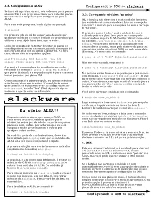 3.2. Configurando o ALSA                                      Configurando o SOM no slackware
Se tudo até aqui deu errado, nós podemos partir para o
alsaconf. Ele é um programa criado para detectar placas    3.3. Carregando módulos "na unha"
de som em sua máquina e para configurá-las para o
ALSA.                                                      Ok, o hotplu g não detectou e o alsaconf não fu ncionou
                                                           (ou você não vai com a cara dele). Sobrou uma opção,
Para usar este programa, basta digitar no prompt:          descobrir o módulo para a sua placa de som e carregá-
                                                           lo "na unha".
# alsaconf
                                                           O primeiro passo é saber qu al o módu lo d e som é
N a primeira tela ele irá lhe avisar para descarregar      utiliz ado pela su a placa. Isso pode ser conseguid o
quaisqu er módulos de som e d esligar os programas qu e    observando o arqu iv o ALSA-Configuration.txt que está
utiliz em o som. Após faz er isso, aperte enter.           no diretório /usr/doc/alsa-driver-0.9.6/alsa-
                                                           kernel. Procure pelo mod elo da sua placa de som
Logo em seguid a ele irá tentar detectar as placas de      dentro desse arquivo, tente pelo nú mero da placa (na
som disponíveis no seu sistema e, quando conseguir irá     que está na minha máquina é 5880) ou pelo nome dela
mostrar uma lista com as placas d isponíveis. N o meu      (Ensoniq). N o meu caso, o comando:
caso, ele me deu as seguintes opções:
                                                           # grep -i -C 5 "5880" ALSA-Configuration.txt
ens1371 Ensoniq 5880 AudioPCI (rev 02)
legacy Probe legacy ISA (non-PnP) chips                    N ão me retorna nad a, enquanto o:

A primeira é a minha placa d e som (lembram-se do          # grep -C 5 "Ensoniq" ALSA-Configuration.txt
resultad o do comando "lspci | grep Multimedia"
que postei lá atrás?) e a segunda opção é para o sistema   M e retorna várias linhas e a su gestão para pelo menos
tentar procurar por placas ISA.                            dois módulos, o snd-ens1370 e o snd-ens1371. O que
                                                           faz er neste caso? Carregar um dos módulos e d epois o
Como para mim é a primeira opção, eu apenas seleciono      outro. N ormalmente, carregar o módulo errado para a
a opção correta e aperto enter. N a seqü ência somos       sua placa irá lhe d evolver um erro, então você pode
questionad os se é para escrever as configurações no       tentar o módulo correto.
modules.conf, escolha "Yes" (Sim). Aguard e alguns
instantes e aperte enter na última tela.                   Você deve carregar o mód ulo com o comando:


  slackware                                                # modprobe nome_do_módulo

                                                           Logo em seguid a deve usar o alsamixer para regular
                                                           o volu me, e depois execute os testes do item 1.
                                                           Lembre de também carregar os módulos snd-oss-*.
             Eu odeio ALSA!!
                                                           Se tudo correu bem, coloque a linha com o comando
  Enquanto existem alguns que amam o ALSA, por             modprobe dentro do arquivo /etc/rc.d/rc.modules,
  seus novos recursos, existem aqueles qu e o              onde são carregados os módu los no Slackware. F icará
  odeiam, às vez es por ele não ter suporte a algumas      uma linha mais ou menos assim:
  placas de som, ou tras, por acharem que ele está
  ocupando mu ito processamento e outras por               /sbin/modprobe nome_do_módulo
  qualquer outro motiv o...
                                                           E pronto! Pode curtir suas músicas a vontade. M as, se
  Se você faz parte de um destes times, d eve ficar        você preferir o OSS (ou estiver com utiliz and o u m
  bem irritado pelo hotplug carregar os módulos d o        slackware anterior ao 9.1), vá para a próxima seção...
  ALSA toda vez qu e o computador é ligado.
                                                           4 . O SS
  A primeira solução para isso (e levemente r ad ical) e
  simplesmente desabilitar o hotplug:                      Este é o sistema trad icional, e é o default para o kernel
                                                           2.0, 2.2 e 2.4. N o caso d o Slackware 9.1, mesmo
  # chmod -x /etc/rc.d/rc.hotplug                          possuindo o kernel 2.4, o sistema de som "padrão" é o
                                                           ALSA, mas você pod e querer utiliz ar o OSS mesmo
                                                           assim.
  A segunda, e um pouco mais inteligente, é retirar os
  módulos do OSS do /etc/hotplug/blacklist e
                                                           Se o hotplug não carregou o módulo d e som
  colocar lá os módulos do ALSA. Os módulos já
                                                           automaticamente, você só tem uma opção: descobrir o
  listados lá servem como exemplo.
                                                           módulo correto e carregá-lo. O slackware não possui
                                                           nenhuma ferramenta para a configuração do OSS.
  Para colocar módulos na blacklist, basta escrever
  o nome dos módulos, um por linha. E, pra retirar         Com o nome da sua placa em mãos, é raz oavelmente
  módulos da blacklist, basta retirá-los da lista, ou      simples conseguir descobrir o mód ulo apropriado. U ma
  comentá-los.                                             primeira opção é procurar dentro do /
                                                           etc/rc.d/rc.mod ules, já que lá estão listados várias
  Para desabilitar o ALSA, o comando é:                    placas de som e os módulos necessários.
  # chmod -x /etc/rc.d/rc.alsa
                                                               Configurando o SOM no slackware
 