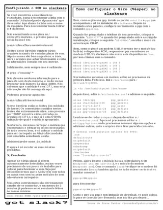 Configurando o SOM no slackware                     Como configurar o Giro (Vésper) no
Se você encontrou a sua placa lá no                                        slackware
rc.modu les, basta descomentar a linha com o
comando "/sb in/modprob e algumacoisa" que         Bom, como o giro usa ppp, instale os pacote usbutils e ppp que
deve estar logo abaixo da linha com o nome         acompanham o cd de instalação do slackware. Depois de
da sua placa. Para descomentar b asta retirar      instalado estes pacotes, configure normalmente o ppp com o
o # da frente.                                     comando pppsetup.

N ão encontrando a sua placa no /                  Quando for perguntado o telefone do seu provedor, coloque o
etc/rc.d/rc.modu les, o próximo passo na           seguinte: "ATD#777" e qu ando for pergu ntado sobre a string d e
nossa busca é em:                                  inicializ ação, coloque o seguinte: "AT+CRM=1", escolha o mod o d e
                                                   autenticação CH AP.
/usr/src/linux/Documentation/sound
                                                   Bom, como o giro é um modem U SB, é preciso ter o modu lo (ou
Dentro deste diretório existem vários              bu ilt-in) o d ispositivo ACM , responsável por reconhecer os
arquivos tratand o de variadas placas de som.      modens U SB. N o slackware não existe este dispositivo no /dev,
Alguns nomes são bem su gestivos, e úteis,         por isso criamos com o comando:
ab ra o arqu iv o que achar interessante e colha
as informações contidas em seu interior.           mknod   /dev/usb/ttyACM0     c    166   0
                                                   mknod   /dev/usb/ttyACM1     c    166   1
I nfeliz mente, nem sempre isso é suficiente:
                                                   mknod   /dev/usb/ttyACM2     c    166   2
                                                   mknod   /dev/usb/ttyACM3     c    166   3
# grep -i "ensoniq" *

N ão devolve nenhuma informação para a             N ormalmente só temos u m modem, então só precisamos d a
placa de som desta máquina, e muito menos          primeira linha. F eito isso, link o /dev/modem para /
procu rar pelo número da placa (5880). N ós        dev/usb/ttyACM0.
sab emos que o módulo é o es1371, mas esta
informação não foi conseguida aqui.                ln -fs /dev/usb/ttyACM0 /dev/modem

Podemos procu rar agora em:                        depois disso, edite o /etc/modules.conf e adicione o seguinte:

/usr/src/linux/drivers/sound                       alias   /dev/ppp                 ppp_generic
                                                   alias   char-major-108           ppp_generic
N este diretório estão os fontes dos módulos       alias   tty-ldisc-3              ppp_async
do kernel. Os comentários contidos nestes          alias   ppp-compress-24          ppp_deflate
fontes são extremamente úteis, uma procura         alias   ppp-compress-26          ppp_deflate
por "5880" encontra várias entrad as no
arquivo: es1371.c, o que já é uma ÓTI M A          Lembre-se de rodar o depmod depois de editar o /
indicação d e qual é o módulo apropriad o.         etc/modules.conf. Agora só precisamos ed itar o /
                                                   etc/ppp/options, onde precisamos remover algumas opções e
N esta hora, devemos carregar o módulo qu e        adicionar outras, onde o arqu ivo d eve ficar parecido com este:
encontramos e efetuar os testes necessários.
Se tudo correu b em, é só colocar o módulo         # General configuration options for PPPD:
para ser carregado no /etc/rc.d/rc.modules
                                                   lock
com uma linha semelhante a esta:
                                                   defaultroute
/sbin/modprobe nome_do_módulo                      noipdefault
                                                   usepeerdns
E agora é só escu tar as suas mú sicas             nobsdcomp
prediletas.                                        noipdefault
                                                   /dev/modem
5. C onclusão                                      name "lucas@giro.com.br"

Apesar de várias placas já serem                   Pronto, agora levante o módulo da sua controladora U SB
au tomaticamente detectadas, muitas vez es         (modprobe uhci ou usb-ohci), e o mód ulo do modem
precisamos de um pouco de trabalho para            (modprobe acm). Com o comando lsusb verifiqu e se o modem foi
colocar para funcionar o som. Seja por             encontrad o (dmesg também ajud a), se tud o estiver certo é só vc
desconhecermos que o ALSA vem com todos            mandar conectar !
os canais sem som ou pelos mód ulos de som
não estarem carregados.                            ppp-go ou ppp-on

M as estes contratempos são extremamente           para d esconectar
simples de se contornar, e em menos de 5
minutos já podemos estar escutando feliz es        ppp-stop ou ppp-off
às nossas músicas.
por: Piter PUNK <piterpk@terra.com.br>             Como o giro usa ppp e tem limitação de download, vc pode coloca-
                                                   lo para se conectar por demanda, mas isto fica pra depois ...

g ot             s la c k?                                    Lucas de Souza Santos <lucasdss@yahoo.com.br>
 