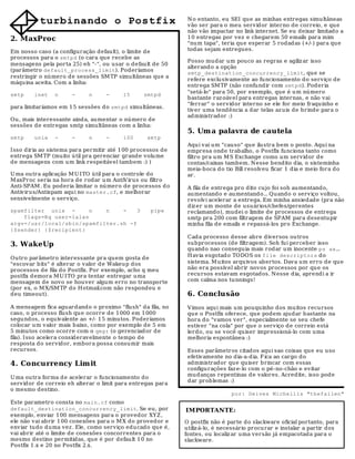 N o entanto, eu SEI que as minhas entregas simultâneas
          turbinando o Postfix                                vão ser para o meu servidor interno de correio, e qu e
                                                              não vão impactar no link internet. Se eu deixar limitad o a
2. MaxProc                                                    10 entregas por vez e chegarem 50 emails para mim
                                                              "num tapa", teria que esperar 5 rodad as (+/-) para que
Em nosso caso (a configuração default), o limite de           todas sejam entregues.
processos para o smtpd (o cara qu e r ecebe as
                                                              Posso mudar um pouco as regras e agiliz ar isso
mensagens pela porta 25) eh "-", ou usar o default de 50
                                                              alterand o a opção
(parâmetro default_process_limit). Poderíamos
                                                              smtp_destination_concurrency_limit, que se
restringir o número de sessões SM TP simultâneas que a
                                                              refere exclu sivamente ao funcionamento do serviço de
máquina aceita. Com a linha:
                                                              entrega SM TP (não confundir com smtpd). Poderia
                                                              "setá-lo" para 50, por exemplo, que é u m número
smtp    inet    n     -     n      -     15      smtpd
                                                              bastante raz oável para entregas internas, e não vai
                                                              "ferrar" o servidor interno se ele for meio fraquinho e
para limitaríamos em 15 sessões d o smtpd simultâneas.
                                                              tiver uma tendência a dar telas az uis de brinde para o
                                                              administrador :)
Ou, mais interessante ainda, aumentar o número de
sessões de entregas smtp simultâneas com a linha:
                                                              5. Um a palavra de cautela
smtp    unix    -     -     n      -     100      smtp
                                                              Aqui vai um "causo" que ilu stra bem o ponto. Aqui na
I sso diria ao sistema para permitir até 100 processos de     empresa onde trabalho, o Postfix funciona tanto como
entrega SM TP (muito ú til pra gerenciar grand e volume       filtro pra um M S Exchange como um servid or d e
de mensagens com um link respeitável tambem :) )              contas/caixas tambem. N esse bendito dia, o sisteminha
                                                              meia-boca d o tio Bill resolveu ficar 1 dia e meio fora do
U ma ou tra aplicação M U ITO útil para o controle do         ar.
M axProc seria na hora de rodar u m AntiV irus ou filtro
Anti-SPAM . Eu poderia limitar o nú mero de processos d o     A fila de entrega pro dito cujo foi soh aumentando,
Antiviru s/Antispam aqu i no master.cf, e melhorar            aumentando e aumentando... Quando o serviço voltou,
sensivelmente o serviço.                                      revolv i acelerar a entrega. Em minha ansiedade (pra não
                                                              diz er um monte de usuários/chefes/gerentes
spamfilter unix -       n   n    -    3            pipe       reclamando), mudei o limite de processos de entrega
    flags=Rq user=lalas                                       smtp pra 200 com filtragem de SPAM para desentupir
argv=/usr/local/sbin/spamfilter.sh -f                         minha fila de emails e repassá-los pro Exchange.
{$sender} {$recipient}
                                                              Cada processo desse abre diversos outros
3. WakeUp                                                     subprocessos (de filtragem). Soh fui perceber isso
                                                              qu ando nao conseguia mais rod ar um inocente ps ax...
                                                              H avia esgotado TODOS os file descriptors do
Outro parâmetro interessante pra quem gosta d e
"escovar bits" é alterar o valor d e Wakeup dos               sistema. M u itos arquivos abertos. Dav a um erro de que
processos de fila do Postfix. Por exemplo, acho q meu         não era possível abrir novos processos por qu e os
postfix d emora M U I TO pra tentar entregar uma              recu rsos estavam esgotados. N esse dia, aprendi a ir
mensagem de novo se hou ver algum erro no transporte          com calma nos tunnings!
(por ex, o M X/SM TP do H otmail.com não respond eu e
deu timeout).                                                 6. Conclusão
A mensagem fica aguardando o proximo "flush" da fila, no      V imos aqui mais um pouquinho dos mu itos recursos
caso, o processo flush qu e ocorre de 1000 em 1 000           qu e o Postfix oferece, que podem ajudar bastante na
segundos, o equivalente ao +/- 1 5 minutos. Poderíamos        hora do "vamos ver", especialmente se seu chefe
colocar um valor mais baixo, como por exemplo de 5 em         estiver "na cola" por que o serviço de correio está
5 minutos como ocorre com o qmgr (o gerenciad or d e          lerdo, ou se você quiser impressioná-lo com uma
fila). I sso acelera consid eravelmente o tempo de            melhoria espontânea :)
resposta do servidor, embora possa consumir mais
recursos.                                                     Esses parâmetros citad os aqui sao coisas que eu uso
                                                              efetivamente no dia-a-d ia. F ica ao cargo do
4. Concurrency Lim it                                         administrador que quiser brincar com essas
                                                              configurações faz e-lo com o pé-no-chão e evitar
                                                              mud anças r epentinas d e valores. Acredite, isso pode
U ma ou tra forma d e acelerar o funcionamento do
                                                              dar prob lemas :)
serv idor de correio eh alterar o limit para entregas para
o mesmo d estino.
                                                                               por: Deives Michellis "thefallen"
Este parametro consta no main.cf como
default_destination_concurrency_limit. Se eu, por            IMPORTANTE:
exemplo, enviar 1 00 mensagens para o provedor XYZ ,
ele não vai abrir 100 conexões para o M X do provedor e      O postfix não é parte do slackware oficial portanto, para
enviar tudo duma vez . Ele, como serviço edu cado qu e é,    utiliz á-lo, é necessário procu rar e instalar a partir dos
vai abrir até o limite de conexões concorrentes para o       fontes, ou localiz ar uma versão já empacotada para o
mesmo destino permitidas, que é por defau lt 10 no           slackware.
Postfix 1 .x e 20 no Postfix 2.x.
 