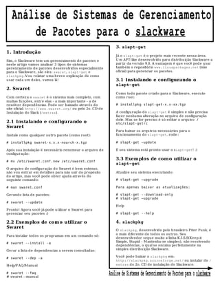 Análise de Sistemas de Gerenciamento
       de Pacotes para o slackware
                                                               3. slapt-get
1 . Introdução
                                                               Já o slapt-get é o projeto mais recente nessa área.
Sim, o Slackware tem um gerenciamento de pacotes e             U m APT-like desenvolvid o para distrib uição Slackware a
neste artigo vamos analisar 3 tipos de sistemas                partir da versão 9.0. A vantagem é que você pode usar
gerenciamento de pacotes desenvolvidos especialmente           também o repositório www.linuxpackages.net (não
para o Slackware, são eles: swaret, slapt-get e                oficial) para gerenciar os pacotes.
slackpkg. V ou relatar uma brev e explicação de como
usar cada u m deles, vamos lá!                                 3.1 Instalando e configurando o
                                                               slapt-get
2. Swaret
                                                               Como todo pacote criado para o Slackware, execute
Com certez a o swaret é o sistema mais completo, com           como root:
muitas funções, entre elas - a mais importante - a de
resolver dependências. Pode ser baixad o através do            # installpkg slapt-get-x.x-xx.tgz
site oficial: http://www.swaret.org/ ou pelo 2o. CD de
I nstalação do Slack (/extras).                                A configu ração d o slapt-get é simples e não precisa
                                                               faz er nenhuma alteração no arquivo d e configuração
                                                               dele. M as se for preciso é só editar o arquivo /
2.1 Instalando e configurando o                                etc/slapt-getrc
Swaret
                                                               Para baixar os arquivos necessários para o
I nstale como qu alquer outro pacote (como root):              funcionamento do slapt-get, rode:

# installpkg swaret-x.x.x-noarch-x.tgz                         # slapt-get –update

Após su a instalação é necessário r enomear o arquivo de       E seu sistema está pronto usar o slapt-get! :)
configuração:

# mv /etc/swaret.conf.new /etc/swaret.conf
                                                               3.3 Exem plos de com o utilizar o
                                                               slapt-get
O arquivo de configuração do Swaret é bem extenso,
não vou entrar em detalhes para não sair do propósito          Atualiz e seu sistema executando:
do artigo, mas você pode obter ajuda atrav és d o
seguinte comando:                                              # slapt-get –upgrade

# man swaret.conf                                              Para apenas baixar as atualizações:

Gerando lista de pacotes:                                      # slapt-get --download-only
                                                               # slapt-get –upgrade
# swaret --update
                                                               H elp
Pronto! Agora você já pode utiliz ar o Swaret para
gerenciar seu pacotes :)                                       # slapt-get --help

2.2 Exem plos de com o utilizar o                              4. slackpkg
Swaret
                                                               O slackpkg, desenvolvido pelo b rasileiro Piter Pu nk, é
                                                               o mais diferente de todos os ou tros. Seu
Para instalar todos os programas em um comando só:
                                                               desenvolv edor segue muito a linha K.I .S.S(Keep it
# swaret --install -a                                          Simple, Stupid - M antenha-se simples), não resolvendo
                                                               dependências, o qual se encaixa perfeitamente na
Gerar a lista de depend encias a serem consultadas:            simples distribu ição Slackware.

# swaret --dep -a                                              Você pode baixar o slackpkg em:
                                                               http://slackpkg.sourceforge.net/ ou instalar do /
H elp/F AQ/M anual                                             extras do 2o. CD de instalação do Slackware.

# swaret --faq
# swaret --manual
                                                           Análise de Sistemas de Gerenciamento de Pacotes para o slackware
 