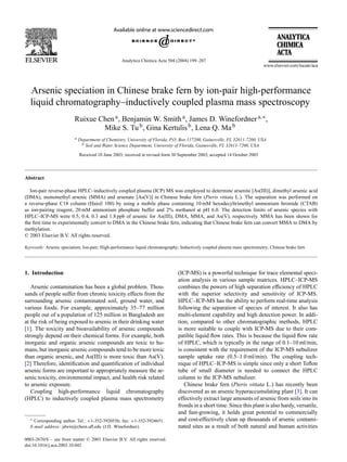 Analytica Chimica Acta 504 (2004) 199–207
Arsenic speciation in Chinese brake fern by ion-pair high-performance
liquid chromatography–inductively coupled plasma mass spectroscopy
Ruixue Chena, Benjamin W. Smitha, James D. Winefordnera,∗,
Mike S. Tub, Gina Kertulisb, Lena Q. Mab
a Department of Chemistry, University of Florida, P.O. Box 117200, Gainesville, FL 32611-7200, USA
b Soil and Water Science Department, University of Florida, Gainesville, FL 32611-7200, USA
Received 10 June 2003; received in revised form 30 September 2003; accepted 14 October 2003
Abstract
Ion-pair reverse-phase HPLC–inductively coupled plasma (ICP) MS was employed to determine arsenite [As(III)], dimethyl arsenic acid
(DMA), monomethyl arsenic (MMA) and arsenate [As(V)] in Chinese brake fern (Pteris vittata L.). The separation was performed on
a reverse-phase C18 column (Haisil 100) by using a mobile phase containing 10 mM hexadecyltrimethyl ammonium bromide (CTAB)
as ion-pairing reagent, 20 mM ammonium phosphate buffer and 2% methanol at pH 6.0. The detection limits of arsenic species with
HPLC–ICP-MS were 0.5, 0.4, 0.3 and 1.8 ppb of arsenic for As(III), DMA, MMA, and As(V), respectively. MMA has been shown for
the ﬁrst time to experimentally convert to DMA in the Chinese brake fern, indicating that Chinese brake fern can convert MMA to DMA by
methylation.
© 2003 Elsevier B.V. All rights reserved.
Keywords: Arsenic speciation; Ion-pair; High-performance liquid chromatography; Inductively coupled plasma mass spectrometry; Chinese brake fern
1. Introduction
Arsenic contamination has been a global problem. Thou-
sands of people suffer from chronic toxicity effects from the
surrounding arsenic contaminated soil, ground water, and
various foods. For example, approximately 35–77 million
people out of a population of 125 million in Bangladesh are
at the risk of being exposed to arsenic in their drinking water
[1]. The toxicity and bioavailability of arsenic compounds
strongly depend on their chemical forms. For example, both
inorganic and organic arsenic compounds are toxic to hu-
mans, but inorganic arsenic compounds tend to be more toxic
than organic arsenic, and As(III) is more toxic than As(V).
[2] Therefore, identiﬁcation and quantiﬁcation of individual
arsenic forms are important to appropriately measure the ar-
senic toxicity, environmental impact, and health risk related
to arsenic exposure.
Coupling high-performance liquid chromatography
(HPLC) to inductively coupled plasma mass spectrometry
∗ Corresponding author. Tel.: +1-352-3920556; fax: +1-352-3924651.
E-mail address: jdwin@chem.uﬂ.edu (J.D. Winefordner).
(ICP-MS) is a powerful technique for trace elemental speci-
ation analysis in various sample matrices. HPLC–ICP-MS
combines the powers of high separation efﬁciency of HPLC
with the superior selectivity and sensitivity of ICP-MS.
HPLC–ICP-MS has the ability to perform real-time analysis
following the separation of species of interest. It also has
multi-element capability and high detection power. In addi-
tion, compared to other chromatographic methods, HPLC
is more suitable to couple with ICP-MS due to their com-
patible liquid ﬂow rates. This is because the liquid ﬂow rate
of HPLC, which is typically in the range of 0.1–10 ml/min,
is consistent with the requirement of the ICP-MS nebulizer
sample uptake rate (0.5–1.0 ml/min). The coupling tech-
nique of HPLC–ICP-MS is simple since only a short Teﬂon
tube of small diameter is needed to connect the HPLC
column to the ICP-MS nebulizer.
Chinese brake fern (Pteris vittata L.) has recently been
discovered as an arsenic hyperaccumulating plant [3]. It can
effectively extract large amounts of arsenic from soils into its
fronds in a short time. Since this plant is also hardy, versatile,
and fast-growing, it holds great potential to commercially
and cost-effectively clean up thousands of arsenic contami-
nated sites as a result of both natural and human activities
0003-2670/$ – see front matter © 2003 Elsevier B.V. All rights reserved.
doi:10.1016/j.aca.2003.10.042
 