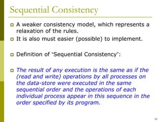 12
Sequential Consistency
 A weaker consistency model, which represents a
relaxation of the rules.
 It is also must easier (possible) to implement.
 Definition of “Sequential Consistency”:
 The result of any execution is the same as if the
(read and write) operations by all processes on
the data-store were executed in the same
sequential order and the operations of each
individual process appear in this sequence in the
order specified by its program.
 