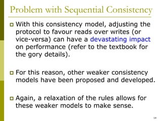14
Problem with Sequential Consistency
 With this consistency model, adjusting the
protocol to favour reads over writes (or
vice-versa) can have a devastating impact
on performance (refer to the textbook for
the gory details).
 For this reason, other weaker consistency
models have been proposed and developed.
 Again, a relaxation of the rules allows for
these weaker models to make sense.
 