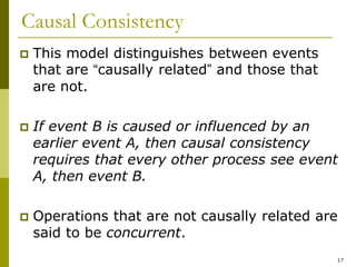 17
Causal Consistency
 This model distinguishes between events
that are “causally related” and those that
are not.
 If event B is caused or influenced by an
earlier event A, then causal consistency
requires that every other process see event
A, then event B.
 Operations that are not causally related are
said to be concurrent.
 