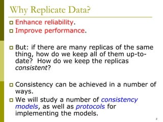 2
Why Replicate Data?
 Enhance reliability.
 Improve performance.
 But: if there are many replicas of the same
thing, how do we keep all of them up-to-
date? How do we keep the replicas
consistent?
 Consistency can be achieved in a number of
ways.
 We will study a number of consistency
models, as well as protocols for
implementing the models.
 