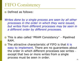 20
FIFO Consistency
 Defined as follows:
Writes done by a single process are seen by all other
processes in the order in which they were issued,
but writes from different processes may be seen in
a different order by different processes.
 This is also called “PRAM Consistency” – Pipelined
RAM.
 The attractive characteristic of FIFO is that it is
easy to implement. There are no guarantees about
the order in which different processes see writes –
except that two or more writes from a single
process must be seen in order.
 