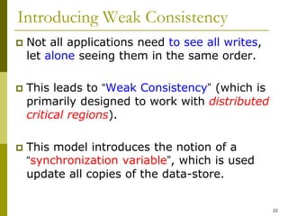 22
Introducing Weak Consistency
 Not all applications need to see all writes,
let alone seeing them in the same order.
 This leads to “Weak Consistency” (which is
primarily designed to work with distributed
critical regions).
 This model introduces the notion of a
“synchronization variable”, which is used
update all copies of the data-store.
 