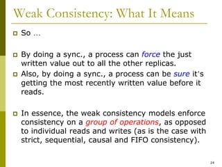 24
Weak Consistency: What It Means
 So …
 By doing a sync., a process can force the just
written value out to all the other replicas.
 Also, by doing a sync., a process can be sure it’s
getting the most recently written value before it
reads.
 In essence, the weak consistency models enforce
consistency on a group of operations, as opposed
to individual reads and writes (as is the case with
strict, sequential, causal and FIFO consistency).
 