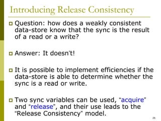 26
Introducing Release Consistency
 Question: how does a weakly consistent
data-store know that the sync is the result
of a read or a write?
 Answer: It doesn’t!
 It is possible to implement efficiencies if the
data-store is able to determine whether the
sync is a read or write.
 Two sync variables can be used, “acquire”
and “release”, and their use leads to the
“Release Consistency” model.
 