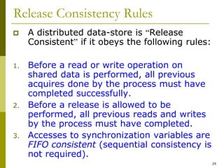 29
Release Consistency Rules
 A distributed data-store is “Release
Consistent” if it obeys the following rules:
1. Before a read or write operation on
shared data is performed, all previous
acquires done by the process must have
completed successfully.
2. Before a release is allowed to be
performed, all previous reads and writes
by the process must have completed.
3. Accesses to synchronization variables are
FIFO consistent (sequential consistency is
not required).
 