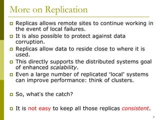 3
More on Replication
 Replicas allows remote sites to continue working in
the event of local failures.
 It is also possible to protect against data
corruption.
 Replicas allow data to reside close to where it is
used.
 This directly supports the distributed systems goal
of enhanced scalability.
 Even a large number of replicated “local” systems
can improve performance: think of clusters.
 So, what’s the catch?
 It is not easy to keep all those replicas consistent.
 