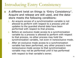 30
Introducing Entry Consistency
 A different twist on things is “Entry Consistency”.
Acquire and release are still used, and the data-
store meets the following conditions:
1. An acquire access of a synchronization variable is not
allowed to perform with respect to a process until all
updates to the guarded shared data have been
performed with respect to that process.
2. Before an exclusive mode access to a synchronization
variable by a process is allowed to perform with respect
to that process, no other process may hold the
synchronization variable, not even in nonexclusive mode.
3. After an exclusive mode access to a synchronization
variable has been performed, any other process's next
nonexclusive mode access to that synchronization
variable may not be performed until it has performed
with respect to that variable's owner.
 
