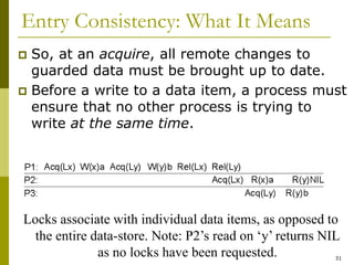 31
Entry Consistency: What It Means
 So, at an acquire, all remote changes to
guarded data must be brought up to date.
 Before a write to a data item, a process must
ensure that no other process is trying to
write at the same time.
Locks associate with individual data items, as opposed to
the entire data-store. Note: P2’s read on ‘y’ returns NIL
as no locks have been requested.
 