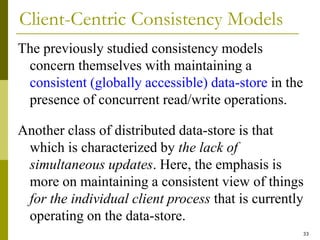 33
Client-Centric Consistency Models
The previously studied consistency models
concern themselves with maintaining a
consistent (globally accessible) data-store in the
presence of concurrent read/write operations.
Another class of distributed data-store is that
which is characterized by the lack of
simultaneous updates. Here, the emphasis is
more on maintaining a consistent view of things
for the individual client process that is currently
operating on the data-store.
 