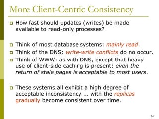 34
More Client-Centric Consistency
 How fast should updates (writes) be made
available to read-only processes?
 Think of most database systems: mainly read.
 Think of the DNS: write-write conflicts do no occur.
 Think of WWW: as with DNS, except that heavy
use of client-side caching is present: even the
return of stale pages is acceptable to most users.
 These systems all exhibit a high degree of
acceptable inconsistency … with the replicas
gradually become consistent over time.
 