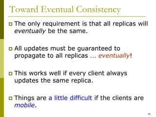 35
Toward Eventual Consistency
 The only requirement is that all replicas will
eventually be the same.
 All updates must be guaranteed to
propagate to all replicas … eventually!
 This works well if every client always
updates the same replica.
 Things are a little difficult if the clients are
mobile.
 