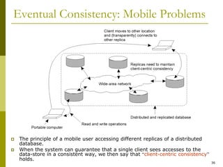 36
Eventual Consistency: Mobile Problems
 The principle of a mobile user accessing different replicas of a distributed
database.
 When the system can guarantee that a single client sees accesses to the
data-store in a consistent way, we then say that “client-centric consistency”
holds.
 