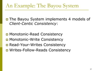 37
An Example: The Bayou System
 The Bayou System implements 4 models of
Client-Centic Consistency:
 Monotonic-Read Consistency
 Monotonic-Write Consistency
 Read-Your-Writes Consistency
 Writes-Follow-Reads Consistency
 